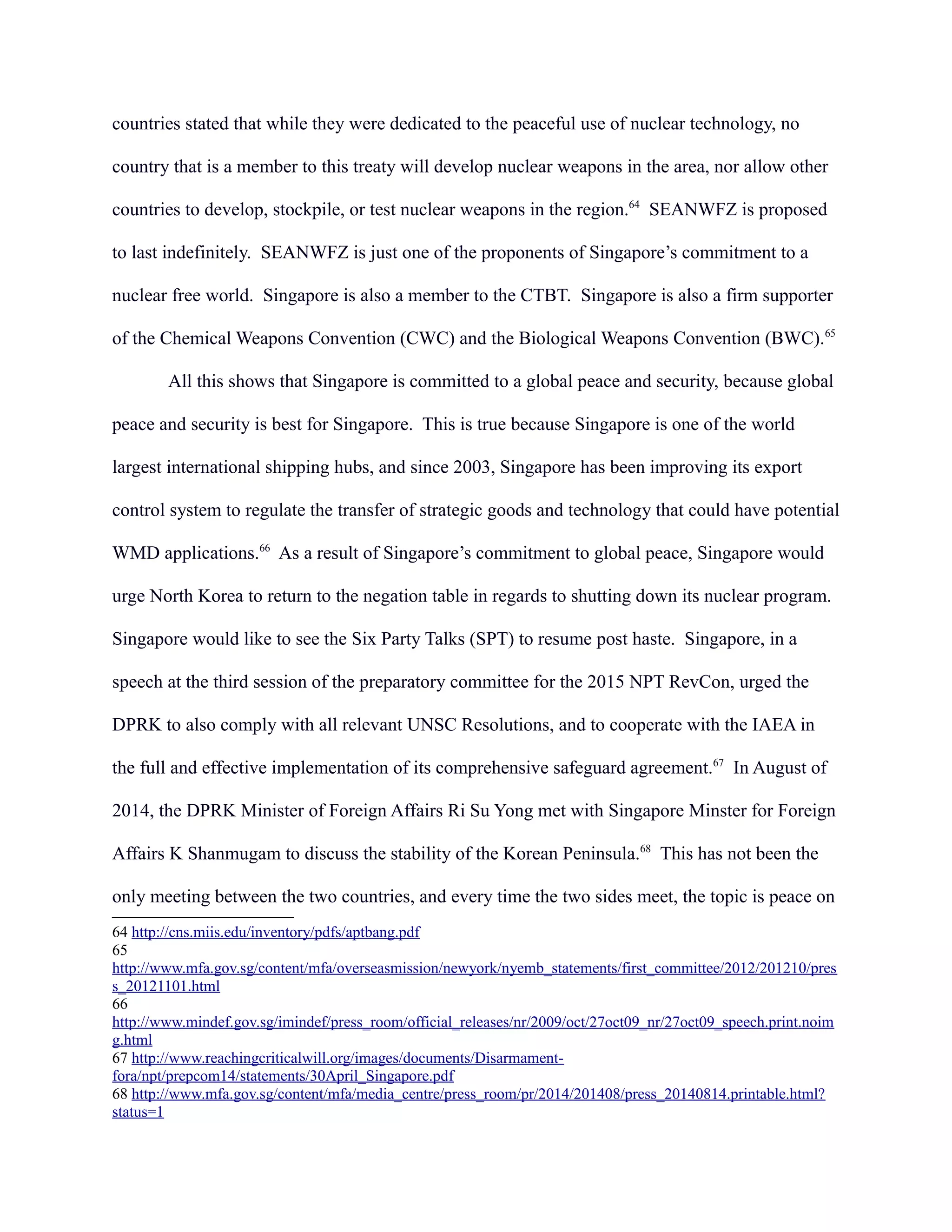 countries stated that while they were dedicated to the peaceful use of nuclear technology, no
country that is a member to this treaty will develop nuclear weapons in the area, nor allow other
countries to develop, stockpile, or test nuclear weapons in the region.64
SEANWFZ is proposed
to last indefinitely. SEANWFZ is just one of the proponents of Singapore’s commitment to a
nuclear free world. Singapore is also a member to the CTBT. Singapore is also a firm supporter
of the Chemical Weapons Convention (CWC) and the Biological Weapons Convention (BWC).65
All this shows that Singapore is committed to a global peace and security, because global
peace and security is best for Singapore. This is true because Singapore is one of the world
largest international shipping hubs, and since 2003, Singapore has been improving its export
control system to regulate the transfer of strategic goods and technology that could have potential
WMD applications.66
As a result of Singapore’s commitment to global peace, Singapore would
urge North Korea to return to the negation table in regards to shutting down its nuclear program.
Singapore would like to see the Six Party Talks (SPT) to resume post haste. Singapore, in a
speech at the third session of the preparatory committee for the 2015 NPT RevCon, urged the
DPRK to also comply with all relevant UNSC Resolutions, and to cooperate with the IAEA in
the full and effective implementation of its comprehensive safeguard agreement.67
In August of
2014, the DPRK Minister of Foreign Affairs Ri Su Yong met with Singapore Minster for Foreign
Affairs K Shanmugam to discuss the stability of the Korean Peninsula.68
This has not been the
only meeting between the two countries, and every time the two sides meet, the topic is peace on
64 http://cns.miis.edu/inventory/pdfs/aptbang.pdf
65
http://www.mfa.gov.sg/content/mfa/overseasmission/newyork/nyemb_statements/first_committee/2012/201210/pres
s_20121101.html
66
http://www.mindef.gov.sg/imindef/press_room/official_releases/nr/2009/oct/27oct09_nr/27oct09_speech.print.noim
g.html
67 http://www.reachingcriticalwill.org/images/documents/Disarmament-
fora/npt/prepcom14/statements/30April_Singapore.pdf
68 http://www.mfa.gov.sg/content/mfa/media_centre/press_room/pr/2014/201408/press_20140814.printable.html?
status=1
 