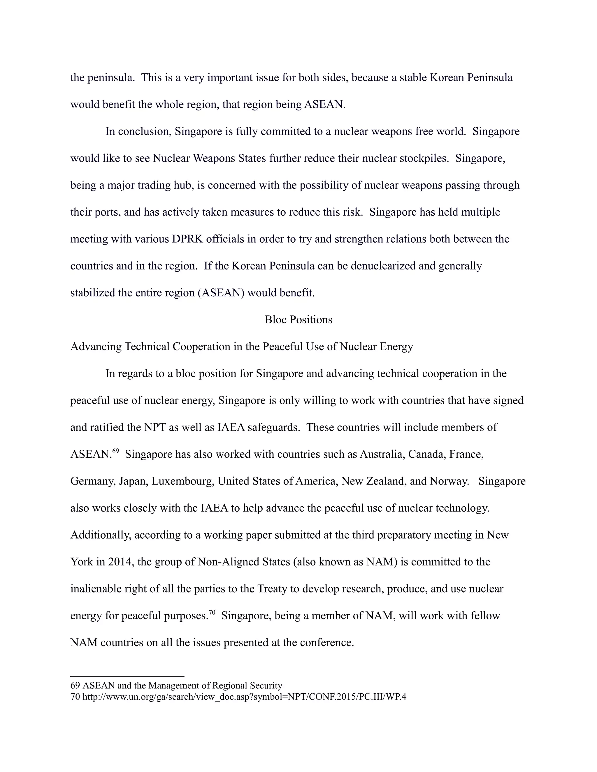 the peninsula. This is a very important issue for both sides, because a stable Korean Peninsula
would benefit the whole region, that region being ASEAN.
In conclusion, Singapore is fully committed to a nuclear weapons free world. Singapore
would like to see Nuclear Weapons States further reduce their nuclear stockpiles. Singapore,
being a major trading hub, is concerned with the possibility of nuclear weapons passing through
their ports, and has actively taken measures to reduce this risk. Singapore has held multiple
meeting with various DPRK officials in order to try and strengthen relations both between the
countries and in the region. If the Korean Peninsula can be denuclearized and generally
stabilized the entire region (ASEAN) would benefit.
Bloc Positions
Advancing Technical Cooperation in the Peaceful Use of Nuclear Energy
In regards to a bloc position for Singapore and advancing technical cooperation in the
peaceful use of nuclear energy, Singapore is only willing to work with countries that have signed
and ratified the NPT as well as IAEA safeguards. These countries will include members of
ASEAN.69
Singapore has also worked with countries such as Australia, Canada, France,
Germany, Japan, Luxembourg, United States of America, New Zealand, and Norway. Singapore
also works closely with the IAEA to help advance the peaceful use of nuclear technology.
Additionally, according to a working paper submitted at the third preparatory meeting in New
York in 2014, the group of Non-Aligned States (also known as NAM) is committed to the
inalienable right of all the parties to the Treaty to develop research, produce, and use nuclear
energy for peaceful purposes.70
Singapore, being a member of NAM, will work with fellow
NAM countries on all the issues presented at the conference.
69 ASEAN and the Management of Regional Security
70 http://www.un.org/ga/search/view_doc.asp?symbol=NPT/CONF.2015/PC.III/WP.4
 