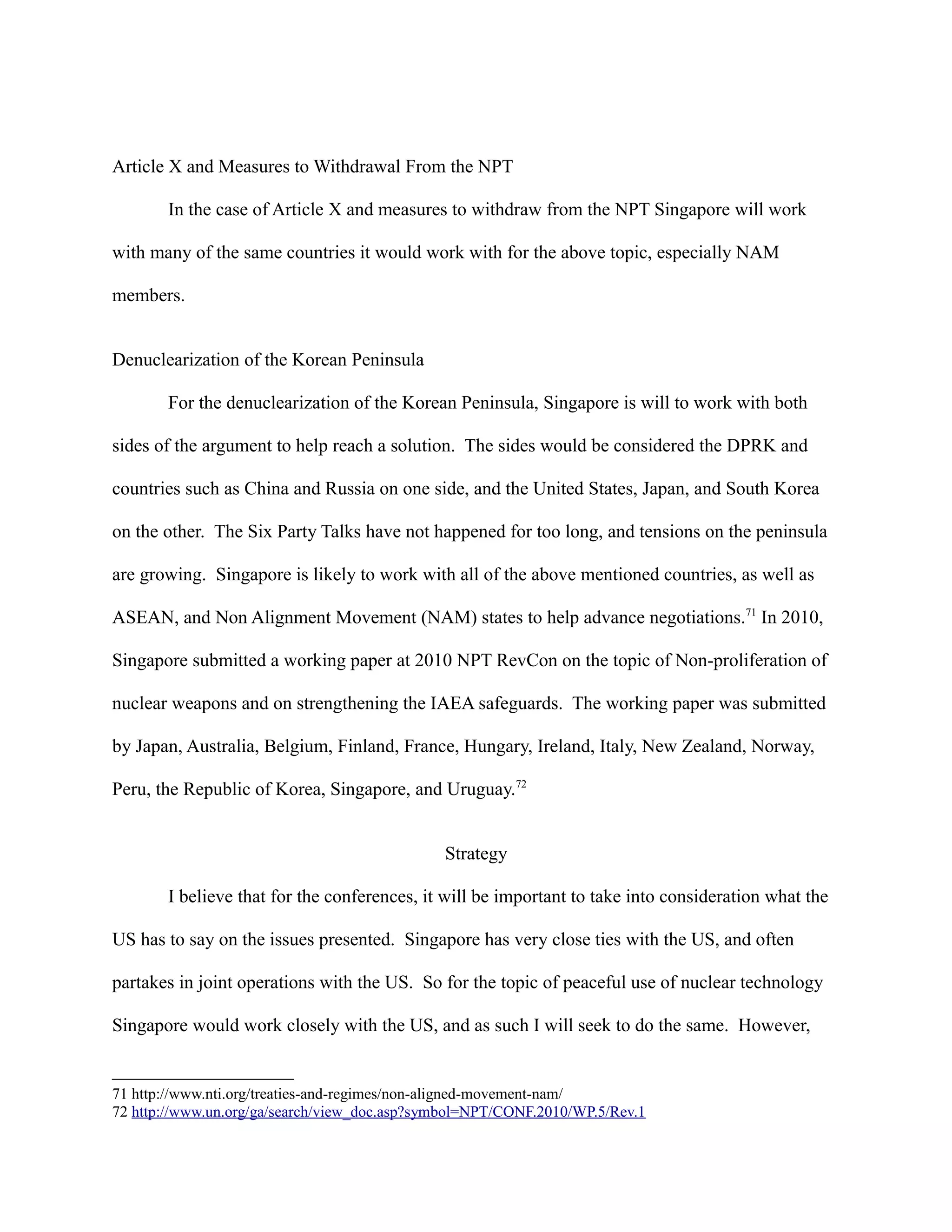 Article X and Measures to Withdrawal From the NPT
In the case of Article X and measures to withdraw from the NPT Singapore will work
with many of the same countries it would work with for the above topic, especially NAM
members.
Denuclearization of the Korean Peninsula
For the denuclearization of the Korean Peninsula, Singapore is will to work with both
sides of the argument to help reach a solution. The sides would be considered the DPRK and
countries such as China and Russia on one side, and the United States, Japan, and South Korea
on the other. The Six Party Talks have not happened for too long, and tensions on the peninsula
are growing. Singapore is likely to work with all of the above mentioned countries, as well as
ASEAN, and Non Alignment Movement (NAM) states to help advance negotiations.71
In 2010,
Singapore submitted a working paper at 2010 NPT RevCon on the topic of Non-proliferation of
nuclear weapons and on strengthening the IAEA safeguards. The working paper was submitted
by Japan, Australia, Belgium, Finland, France, Hungary, Ireland, Italy, New Zealand, Norway,
Peru, the Republic of Korea, Singapore, and Uruguay.72
Strategy
I believe that for the conferences, it will be important to take into consideration what the
US has to say on the issues presented. Singapore has very close ties with the US, and often
partakes in joint operations with the US. So for the topic of peaceful use of nuclear technology
Singapore would work closely with the US, and as such I will seek to do the same. However,
71 http://www.nti.org/treaties-and-regimes/non-aligned-movement-nam/
72 http://www.un.org/ga/search/view_doc.asp?symbol=NPT/CONF.2010/WP.5/Rev.1
 