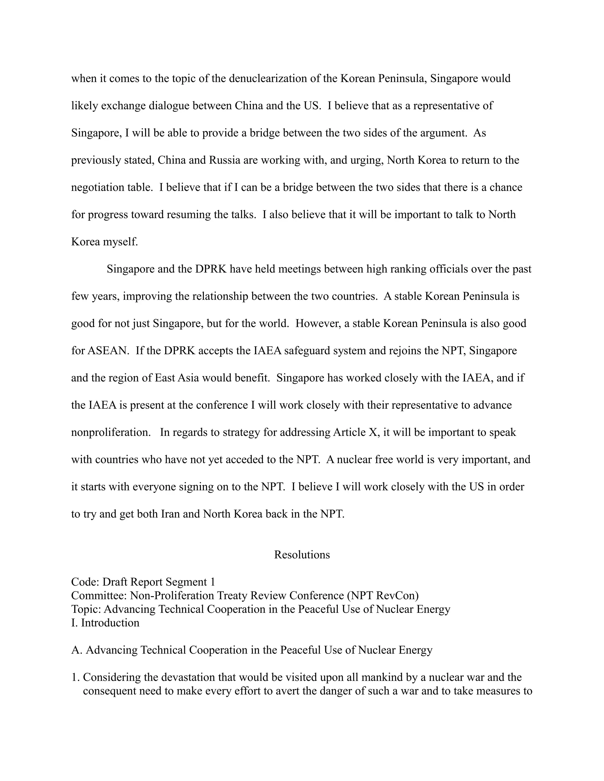 when it comes to the topic of the denuclearization of the Korean Peninsula, Singapore would
likely exchange dialogue between China and the US. I believe that as a representative of
Singapore, I will be able to provide a bridge between the two sides of the argument. As
previously stated, China and Russia are working with, and urging, North Korea to return to the
negotiation table. I believe that if I can be a bridge between the two sides that there is a chance
for progress toward resuming the talks. I also believe that it will be important to talk to North
Korea myself.
Singapore and the DPRK have held meetings between high ranking officials over the past
few years, improving the relationship between the two countries. A stable Korean Peninsula is
good for not just Singapore, but for the world. However, a stable Korean Peninsula is also good
for ASEAN. If the DPRK accepts the IAEA safeguard system and rejoins the NPT, Singapore
and the region of East Asia would benefit. Singapore has worked closely with the IAEA, and if
the IAEA is present at the conference I will work closely with their representative to advance
nonproliferation. In regards to strategy for addressing Article X, it will be important to speak
with countries who have not yet acceded to the NPT. A nuclear free world is very important, and
it starts with everyone signing on to the NPT. I believe I will work closely with the US in order
to try and get both Iran and North Korea back in the NPT.
Resolutions
Code: Draft Report Segment 1
Committee: Non-Proliferation Treaty Review Conference (NPT RevCon)
Topic: Advancing Technical Cooperation in the Peaceful Use of Nuclear Energy
I. Introduction
A. Advancing Technical Cooperation in the Peaceful Use of Nuclear Energy
1. Considering the devastation that would be visited upon all mankind by a nuclear war and the
consequent need to make every effort to avert the danger of such a war and to take measures to
 