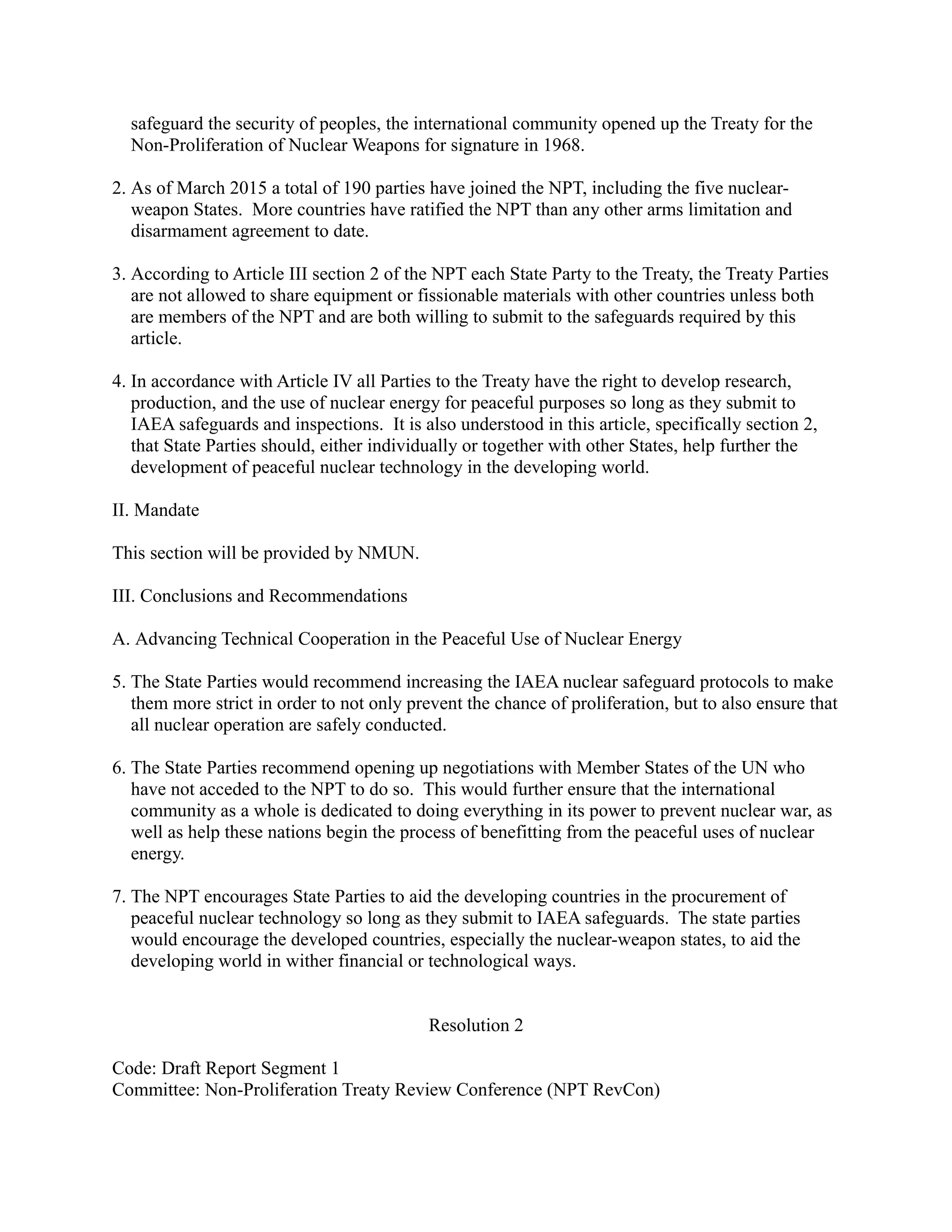 safeguard the security of peoples, the international community opened up the Treaty for the
Non-Proliferation of Nuclear Weapons for signature in 1968.
2. As of March 2015 a total of 190 parties have joined the NPT, including the five nuclear-
weapon States. More countries have ratified the NPT than any other arms limitation and
disarmament agreement to date.
3. According to Article III section 2 of the NPT each State Party to the Treaty, the Treaty Parties
are not allowed to share equipment or fissionable materials with other countries unless both
are members of the NPT and are both willing to submit to the safeguards required by this
article.
4. In accordance with Article IV all Parties to the Treaty have the right to develop research,
production, and the use of nuclear energy for peaceful purposes so long as they submit to
IAEA safeguards and inspections. It is also understood in this article, specifically section 2,
that State Parties should, either individually or together with other States, help further the
development of peaceful nuclear technology in the developing world.
II. Mandate
This section will be provided by NMUN.
III. Conclusions and Recommendations
A. Advancing Technical Cooperation in the Peaceful Use of Nuclear Energy
5. The State Parties would recommend increasing the IAEA nuclear safeguard protocols to make
them more strict in order to not only prevent the chance of proliferation, but to also ensure that
all nuclear operation are safely conducted.
6. The State Parties recommend opening up negotiations with Member States of the UN who
have not acceded to the NPT to do so. This would further ensure that the international
community as a whole is dedicated to doing everything in its power to prevent nuclear war, as
well as help these nations begin the process of benefitting from the peaceful uses of nuclear
energy.
7. The NPT encourages State Parties to aid the developing countries in the procurement of
peaceful nuclear technology so long as they submit to IAEA safeguards. The state parties
would encourage the developed countries, especially the nuclear-weapon states, to aid the
developing world in wither financial or technological ways.
Resolution 2
Code: Draft Report Segment 1
Committee: Non-Proliferation Treaty Review Conference (NPT RevCon)
 