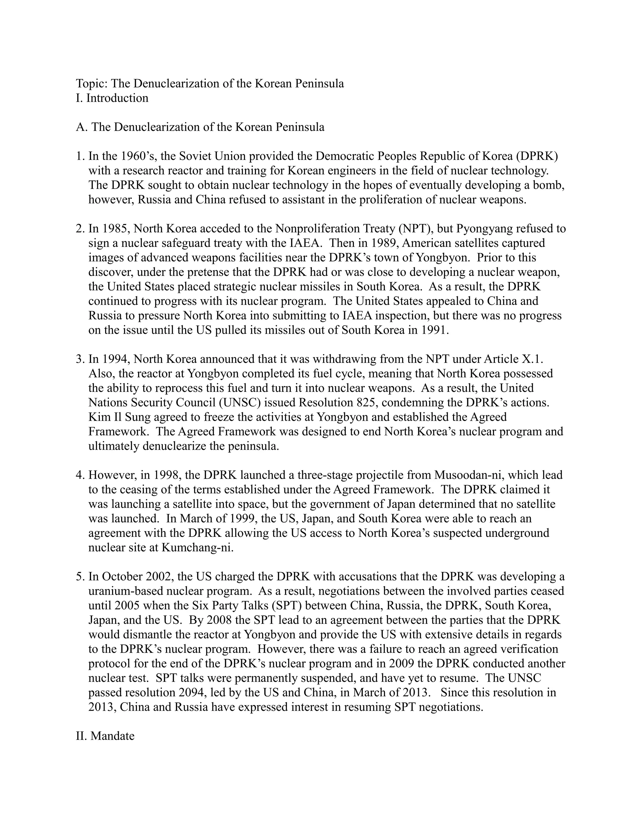 Topic: The Denuclearization of the Korean Peninsula
I. Introduction
A. The Denuclearization of the Korean Peninsula
1. In the 1960’s, the Soviet Union provided the Democratic Peoples Republic of Korea (DPRK)
with a research reactor and training for Korean engineers in the field of nuclear technology.
The DPRK sought to obtain nuclear technology in the hopes of eventually developing a bomb,
however, Russia and China refused to assistant in the proliferation of nuclear weapons.
2. In 1985, North Korea acceded to the Nonproliferation Treaty (NPT), but Pyongyang refused to
sign a nuclear safeguard treaty with the IAEA. Then in 1989, American satellites captured
images of advanced weapons facilities near the DPRK’s town of Yongbyon. Prior to this
discover, under the pretense that the DPRK had or was close to developing a nuclear weapon,
the United States placed strategic nuclear missiles in South Korea. As a result, the DPRK
continued to progress with its nuclear program. The United States appealed to China and
Russia to pressure North Korea into submitting to IAEA inspection, but there was no progress
on the issue until the US pulled its missiles out of South Korea in 1991.
3. In 1994, North Korea announced that it was withdrawing from the NPT under Article X.1.
Also, the reactor at Yongbyon completed its fuel cycle, meaning that North Korea possessed
the ability to reprocess this fuel and turn it into nuclear weapons. As a result, the United
Nations Security Council (UNSC) issued Resolution 825, condemning the DPRK’s actions.
Kim Il Sung agreed to freeze the activities at Yongbyon and established the Agreed
Framework. The Agreed Framework was designed to end North Korea’s nuclear program and
ultimately denuclearize the peninsula.
4. However, in 1998, the DPRK launched a three-stage projectile from Musoodan-ni, which lead
to the ceasing of the terms established under the Agreed Framework. The DPRK claimed it
was launching a satellite into space, but the government of Japan determined that no satellite
was launched. In March of 1999, the US, Japan, and South Korea were able to reach an
agreement with the DPRK allowing the US access to North Korea’s suspected underground
nuclear site at Kumchang-ni.
5. In October 2002, the US charged the DPRK with accusations that the DPRK was developing a
uranium-based nuclear program. As a result, negotiations between the involved parties ceased
until 2005 when the Six Party Talks (SPT) between China, Russia, the DPRK, South Korea,
Japan, and the US. By 2008 the SPT lead to an agreement between the parties that the DPRK
would dismantle the reactor at Yongbyon and provide the US with extensive details in regards
to the DPRK’s nuclear program. However, there was a failure to reach an agreed verification
protocol for the end of the DPRK’s nuclear program and in 2009 the DPRK conducted another
nuclear test. SPT talks were permanently suspended, and have yet to resume. The UNSC
passed resolution 2094, led by the US and China, in March of 2013. Since this resolution in
2013, China and Russia have expressed interest in resuming SPT negotiations.
II. Mandate
 