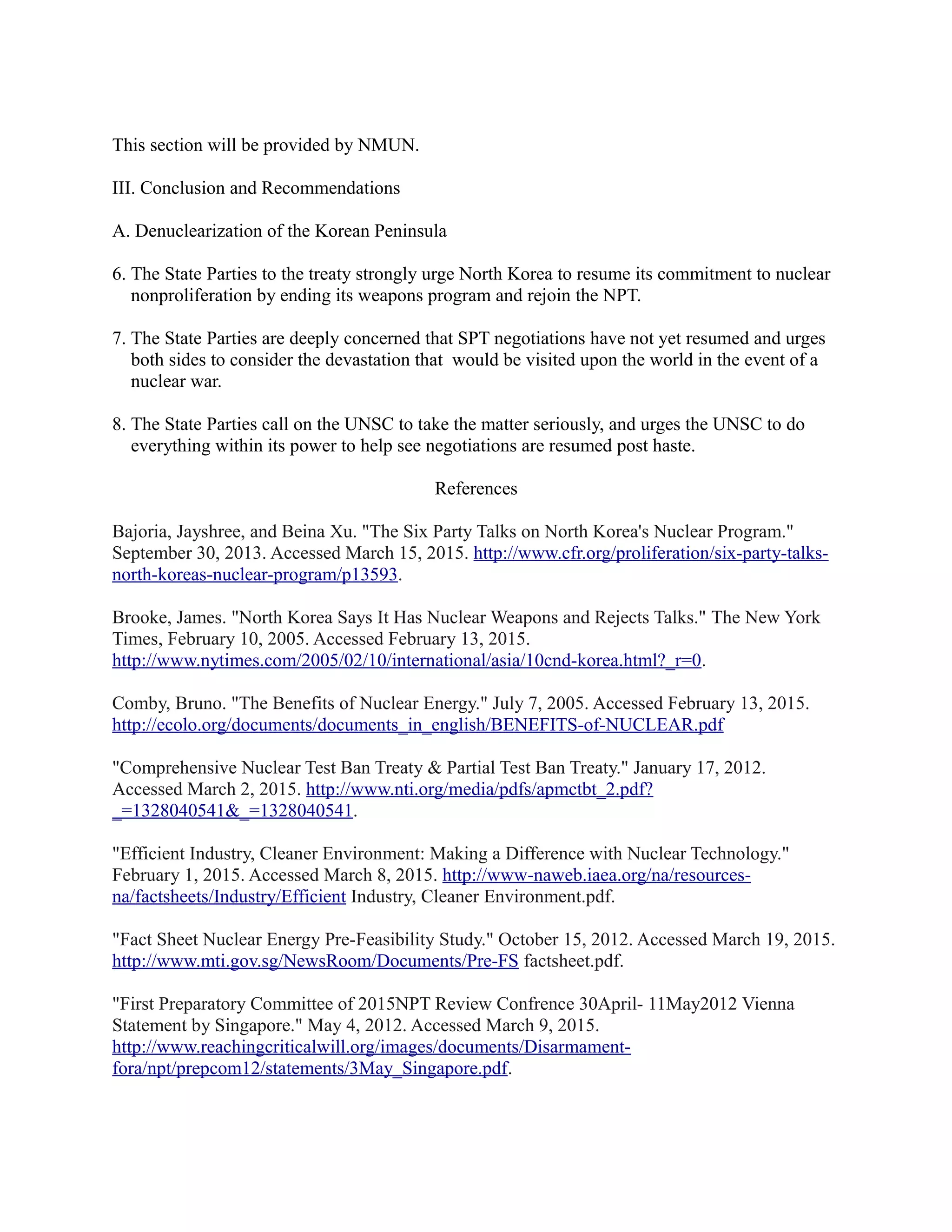 This section will be provided by NMUN.
III. Conclusion and Recommendations
A. Denuclearization of the Korean Peninsula
6. The State Parties to the treaty strongly urge North Korea to resume its commitment to nuclear
nonproliferation by ending its weapons program and rejoin the NPT.
7. The State Parties are deeply concerned that SPT negotiations have not yet resumed and urges
both sides to consider the devastation that would be visited upon the world in the event of a
nuclear war.
8. The State Parties call on the UNSC to take the matter seriously, and urges the UNSC to do
everything within its power to help see negotiations are resumed post haste.
References
Bajoria, Jayshree, and Beina Xu. "The Six Party Talks on North Korea's Nuclear Program."
September 30, 2013. Accessed March 15, 2015. http://www.cfr.org/proliferation/six-party-talks-
north-koreas-nuclear-program/p13593.
Brooke, James. "North Korea Says It Has Nuclear Weapons and Rejects Talks." The New York
Times, February 10, 2005. Accessed February 13, 2015.
http://www.nytimes.com/2005/02/10/international/asia/10cnd-korea.html?_r=0.
Comby, Bruno. "The Benefits of Nuclear Energy." July 7, 2005. Accessed February 13, 2015.
http://ecolo.org/documents/documents_in_english/BENEFITS-of-NUCLEAR.pdf
"Comprehensive Nuclear Test Ban Treaty & Partial Test Ban Treaty." January 17, 2012.
Accessed March 2, 2015. http://www.nti.org/media/pdfs/apmctbt_2.pdf?
_=1328040541&_=1328040541.
"Efficient Industry, Cleaner Environment: Making a Difference with Nuclear Technology."
February 1, 2015. Accessed March 8, 2015. http://www-naweb.iaea.org/na/resources-
na/factsheets/Industry/Efficient Industry, Cleaner Environment.pdf.
"Fact Sheet Nuclear Energy Pre-Feasibility Study." October 15, 2012. Accessed March 19, 2015.
http://www.mti.gov.sg/NewsRoom/Documents/Pre-FS factsheet.pdf.
"First Preparatory Committee of 2015NPT Review Confrence 30April- 11May2012 Vienna
Statement by Singapore." May 4, 2012. Accessed March 9, 2015.
http://www.reachingcriticalwill.org/images/documents/Disarmament-
fora/npt/prepcom12/statements/3May_Singapore.pdf.
 