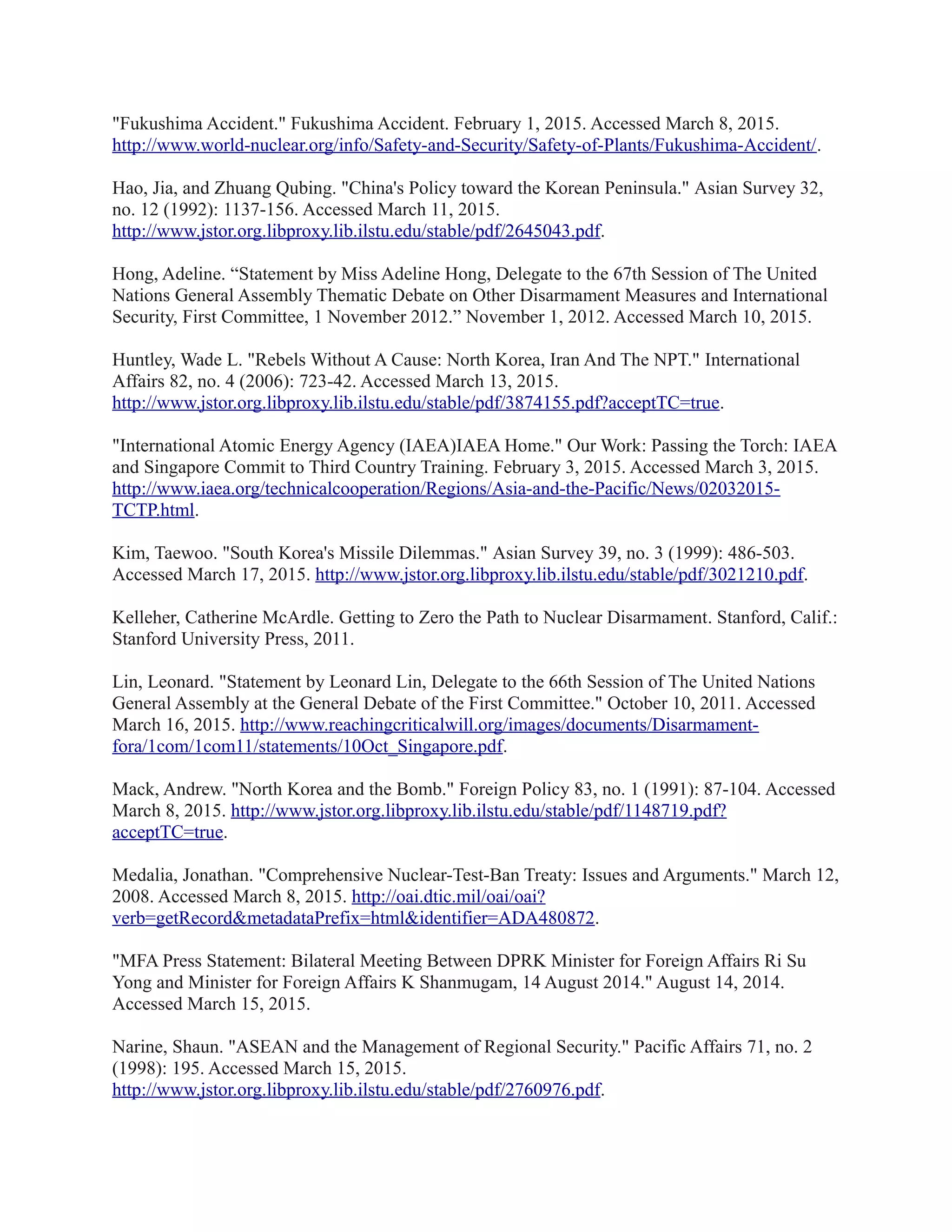 "Fukushima Accident." Fukushima Accident. February 1, 2015. Accessed March 8, 2015.
http://www.world-nuclear.org/info/Safety-and-Security/Safety-of-Plants/Fukushima-Accident/.
Hao, Jia, and Zhuang Qubing. "China's Policy toward the Korean Peninsula." Asian Survey 32,
no. 12 (1992): 1137-156. Accessed March 11, 2015.
http://www.jstor.org.libproxy.lib.ilstu.edu/stable/pdf/2645043.pdf.
Hong, Adeline. “Statement by Miss Adeline Hong, Delegate to the 67th Session of The United
Nations General Assembly Thematic Debate on Other Disarmament Measures and International
Security, First Committee, 1 November 2012.” November 1, 2012. Accessed March 10, 2015.
Huntley, Wade L. "Rebels Without A Cause: North Korea, Iran And The NPT." International
Affairs 82, no. 4 (2006): 723-42. Accessed March 13, 2015.
http://www.jstor.org.libproxy.lib.ilstu.edu/stable/pdf/3874155.pdf?acceptTC=true.
"International Atomic Energy Agency (IAEA)IAEA Home." Our Work: Passing the Torch: IAEA
and Singapore Commit to Third Country Training. February 3, 2015. Accessed March 3, 2015.
http://www.iaea.org/technicalcooperation/Regions/Asia-and-the-Pacific/News/02032015-
TCTP.html.
Kim, Taewoo. "South Korea's Missile Dilemmas." Asian Survey 39, no. 3 (1999): 486-503.
Accessed March 17, 2015. http://www.jstor.org.libproxy.lib.ilstu.edu/stable/pdf/3021210.pdf.
Kelleher, Catherine McArdle. Getting to Zero the Path to Nuclear Disarmament. Stanford, Calif.:
Stanford University Press, 2011.
Lin, Leonard. "Statement by Leonard Lin, Delegate to the 66th Session of The United Nations
General Assembly at the General Debate of the First Committee." October 10, 2011. Accessed
March 16, 2015. http://www.reachingcriticalwill.org/images/documents/Disarmament-
fora/1com/1com11/statements/10Oct_Singapore.pdf.
Mack, Andrew. "North Korea and the Bomb." Foreign Policy 83, no. 1 (1991): 87-104. Accessed
March 8, 2015. http://www.jstor.org.libproxy.lib.ilstu.edu/stable/pdf/1148719.pdf?
acceptTC=true.
Medalia, Jonathan. "Comprehensive Nuclear-Test-Ban Treaty: Issues and Arguments." March 12,
2008. Accessed March 8, 2015. http://oai.dtic.mil/oai/oai?
verb=getRecord&metadataPrefix=html&identifier=ADA480872.
"MFA Press Statement: Bilateral Meeting Between DPRK Minister for Foreign Affairs Ri Su
Yong and Minister for Foreign Affairs K Shanmugam, 14 August 2014." August 14, 2014.
Accessed March 15, 2015.
Narine, Shaun. "ASEAN and the Management of Regional Security." Pacific Affairs 71, no. 2
(1998): 195. Accessed March 15, 2015.
http://www.jstor.org.libproxy.lib.ilstu.edu/stable/pdf/2760976.pdf.
 