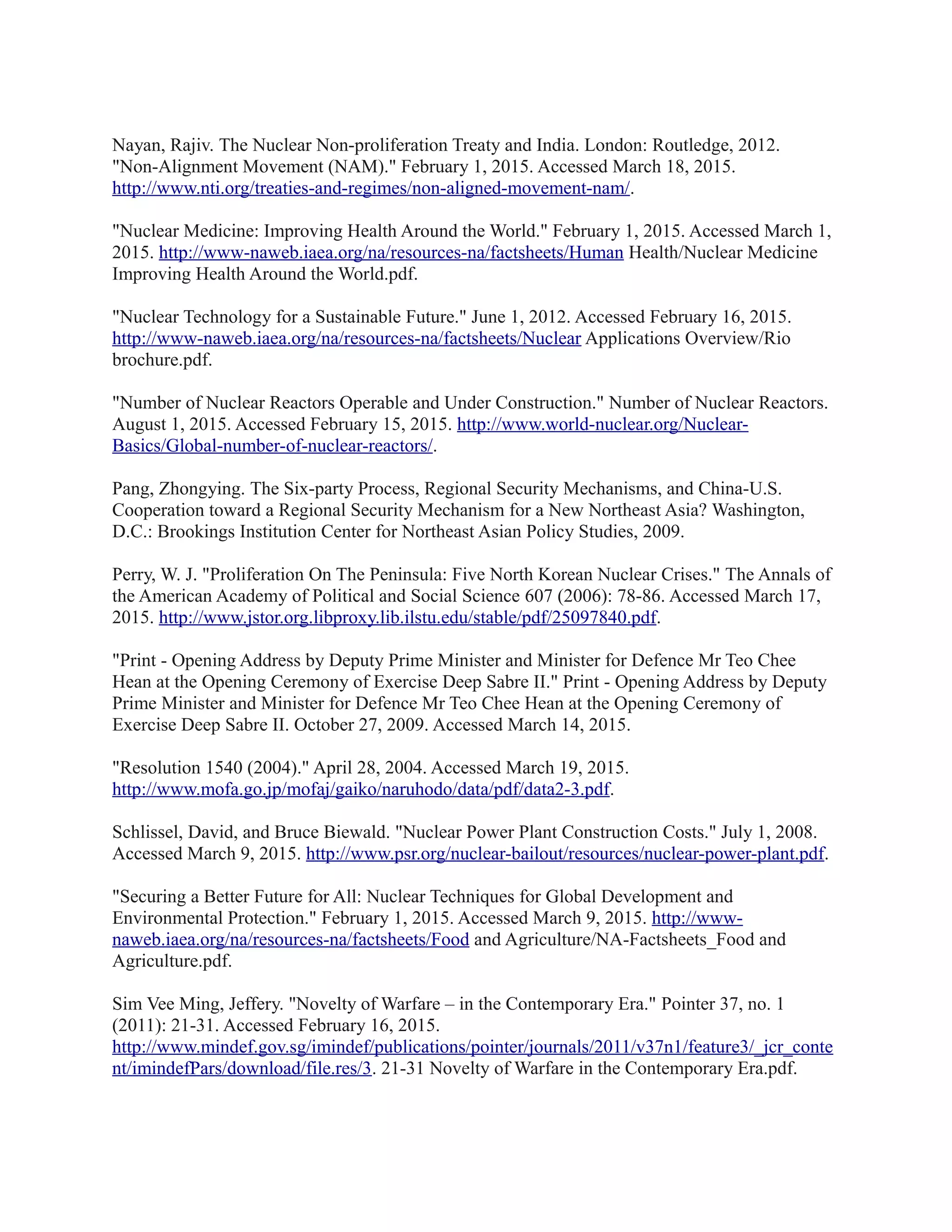 Nayan, Rajiv. The Nuclear Non-proliferation Treaty and India. London: Routledge, 2012.
"Non-Alignment Movement (NAM)." February 1, 2015. Accessed March 18, 2015.
http://www.nti.org/treaties-and-regimes/non-aligned-movement-nam/.
"Nuclear Medicine: Improving Health Around the World." February 1, 2015. Accessed March 1,
2015. http://www-naweb.iaea.org/na/resources-na/factsheets/Human Health/Nuclear Medicine
Improving Health Around the World.pdf.
"Nuclear Technology for a Sustainable Future." June 1, 2012. Accessed February 16, 2015.
http://www-naweb.iaea.org/na/resources-na/factsheets/Nuclear Applications Overview/Rio
brochure.pdf.
"Number of Nuclear Reactors Operable and Under Construction." Number of Nuclear Reactors.
August 1, 2015. Accessed February 15, 2015. http://www.world-nuclear.org/Nuclear-
Basics/Global-number-of-nuclear-reactors/.
Pang, Zhongying. The Six-party Process, Regional Security Mechanisms, and China-U.S.
Cooperation toward a Regional Security Mechanism for a New Northeast Asia? Washington,
D.C.: Brookings Institution Center for Northeast Asian Policy Studies, 2009.
Perry, W. J. "Proliferation On The Peninsula: Five North Korean Nuclear Crises." The Annals of
the American Academy of Political and Social Science 607 (2006): 78-86. Accessed March 17,
2015. http://www.jstor.org.libproxy.lib.ilstu.edu/stable/pdf/25097840.pdf.
"Print - Opening Address by Deputy Prime Minister and Minister for Defence Mr Teo Chee
Hean at the Opening Ceremony of Exercise Deep Sabre II." Print - Opening Address by Deputy
Prime Minister and Minister for Defence Mr Teo Chee Hean at the Opening Ceremony of
Exercise Deep Sabre II. October 27, 2009. Accessed March 14, 2015.
"Resolution 1540 (2004)." April 28, 2004. Accessed March 19, 2015.
http://www.mofa.go.jp/mofaj/gaiko/naruhodo/data/pdf/data2-3.pdf.
Schlissel, David, and Bruce Biewald. "Nuclear Power Plant Construction Costs." July 1, 2008.
Accessed March 9, 2015. http://www.psr.org/nuclear-bailout/resources/nuclear-power-plant.pdf.
"Securing a Better Future for All: Nuclear Techniques for Global Development and
Environmental Protection." February 1, 2015. Accessed March 9, 2015. http://www-
naweb.iaea.org/na/resources-na/factsheets/Food and Agriculture/NA-Factsheets_Food and
Agriculture.pdf.
Sim Vee Ming, Jeffery. "Novelty of Warfare – in the Contemporary Era." Pointer 37, no. 1
(2011): 21-31. Accessed February 16, 2015.
http://www.mindef.gov.sg/imindef/publications/pointer/journals/2011/v37n1/feature3/_jcr_conte
nt/imindefPars/download/file.res/3. 21-31 Novelty of Warfare in the Contemporary Era.pdf.
 