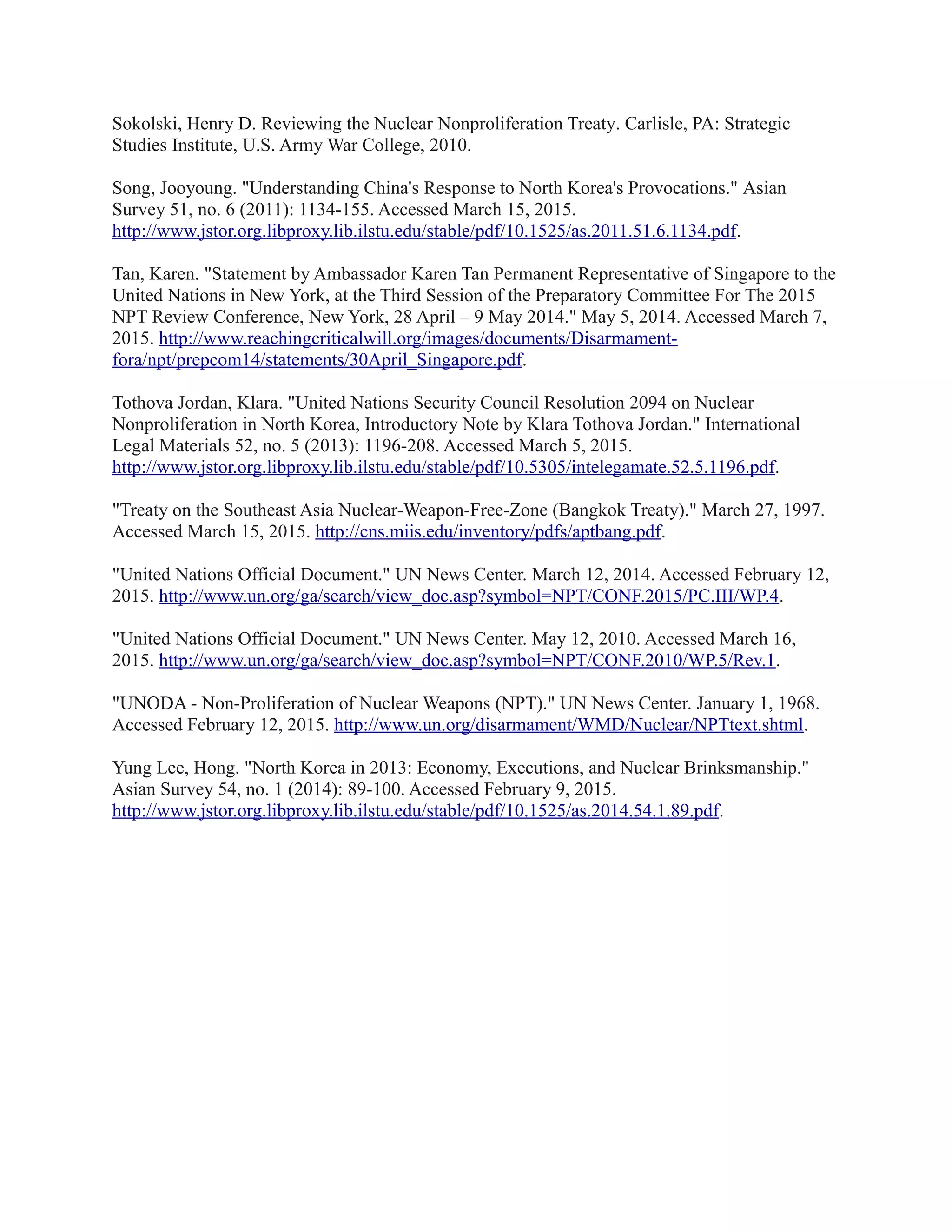 Sokolski, Henry D. Reviewing the Nuclear Nonproliferation Treaty. Carlisle, PA: Strategic
Studies Institute, U.S. Army War College, 2010.
Song, Jooyoung. "Understanding China's Response to North Korea's Provocations." Asian
Survey 51, no. 6 (2011): 1134-155. Accessed March 15, 2015.
http://www.jstor.org.libproxy.lib.ilstu.edu/stable/pdf/10.1525/as.2011.51.6.1134.pdf.
Tan, Karen. "Statement by Ambassador Karen Tan Permanent Representative of Singapore to the
United Nations in New York, at the Third Session of the Preparatory Committee For The 2015
NPT Review Conference, New York, 28 April – 9 May 2014." May 5, 2014. Accessed March 7,
2015. http://www.reachingcriticalwill.org/images/documents/Disarmament-
fora/npt/prepcom14/statements/30April_Singapore.pdf.
Tothova Jordan, Klara. "United Nations Security Council Resolution 2094 on Nuclear
Nonproliferation in North Korea, Introductory Note by Klara Tothova Jordan." International
Legal Materials 52, no. 5 (2013): 1196-208. Accessed March 5, 2015.
http://www.jstor.org.libproxy.lib.ilstu.edu/stable/pdf/10.5305/intelegamate.52.5.1196.pdf.
"Treaty on the Southeast Asia Nuclear-Weapon-Free-Zone (Bangkok Treaty)." March 27, 1997.
Accessed March 15, 2015. http://cns.miis.edu/inventory/pdfs/aptbang.pdf.
"United Nations Official Document." UN News Center. March 12, 2014. Accessed February 12,
2015. http://www.un.org/ga/search/view_doc.asp?symbol=NPT/CONF.2015/PC.III/WP.4.
"United Nations Official Document." UN News Center. May 12, 2010. Accessed March 16,
2015. http://www.un.org/ga/search/view_doc.asp?symbol=NPT/CONF.2010/WP.5/Rev.1.
"UNODA - Non-Proliferation of Nuclear Weapons (NPT)." UN News Center. January 1, 1968.
Accessed February 12, 2015. http://www.un.org/disarmament/WMD/Nuclear/NPTtext.shtml.
Yung Lee, Hong. "North Korea in 2013: Economy, Executions, and Nuclear Brinksmanship."
Asian Survey 54, no. 1 (2014): 89-100. Accessed February 9, 2015.
http://www.jstor.org.libproxy.lib.ilstu.edu/stable/pdf/10.1525/as.2014.54.1.89.pdf.
 
