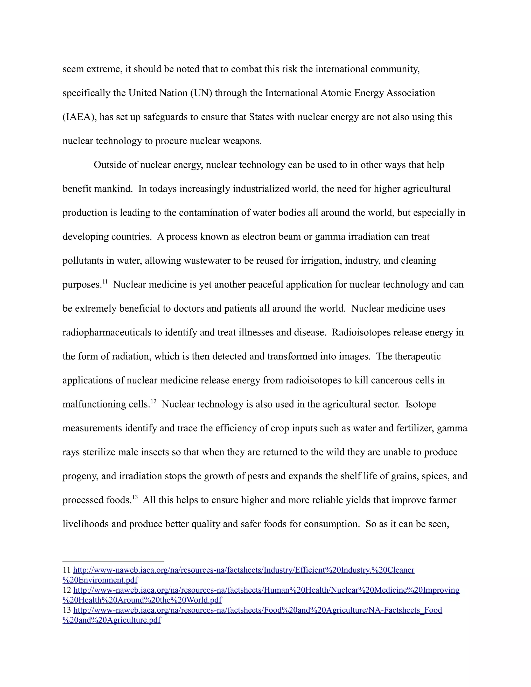 seem extreme, it should be noted that to combat this risk the international community,
specifically the United Nation (UN) through the International Atomic Energy Association
(IAEA), has set up safeguards to ensure that States with nuclear energy are not also using this
nuclear technology to procure nuclear weapons.
Outside of nuclear energy, nuclear technology can be used to in other ways that help
benefit mankind. In todays increasingly industrialized world, the need for higher agricultural
production is leading to the contamination of water bodies all around the world, but especially in
developing countries. A process known as electron beam or gamma irradiation can treat
pollutants in water, allowing wastewater to be reused for irrigation, industry, and cleaning
purposes.11
Nuclear medicine is yet another peaceful application for nuclear technology and can
be extremely beneficial to doctors and patients all around the world. Nuclear medicine uses
radiopharmaceuticals to identify and treat illnesses and disease. Radioisotopes release energy in
the form of radiation, which is then detected and transformed into images. The therapeutic
applications of nuclear medicine release energy from radioisotopes to kill cancerous cells in
malfunctioning cells.12
Nuclear technology is also used in the agricultural sector. Isotope
measurements identify and trace the efficiency of crop inputs such as water and fertilizer, gamma
rays sterilize male insects so that when they are returned to the wild they are unable to produce
progeny, and irradiation stops the growth of pests and expands the shelf life of grains, spices, and
processed foods.13
All this helps to ensure higher and more reliable yields that improve farmer
livelihoods and produce better quality and safer foods for consumption. So as it can be seen,
11 http://www-naweb.iaea.org/na/resources-na/factsheets/Industry/Efficient%20Industry,%20Cleaner
%20Environment.pdf
12 http://www-naweb.iaea.org/na/resources-na/factsheets/Human%20Health/Nuclear%20Medicine%20Improving
%20Health%20Around%20the%20World.pdf
13 http://www-naweb.iaea.org/na/resources-na/factsheets/Food%20and%20Agriculture/NA-Factsheets_Food
%20and%20Agriculture.pdf
 