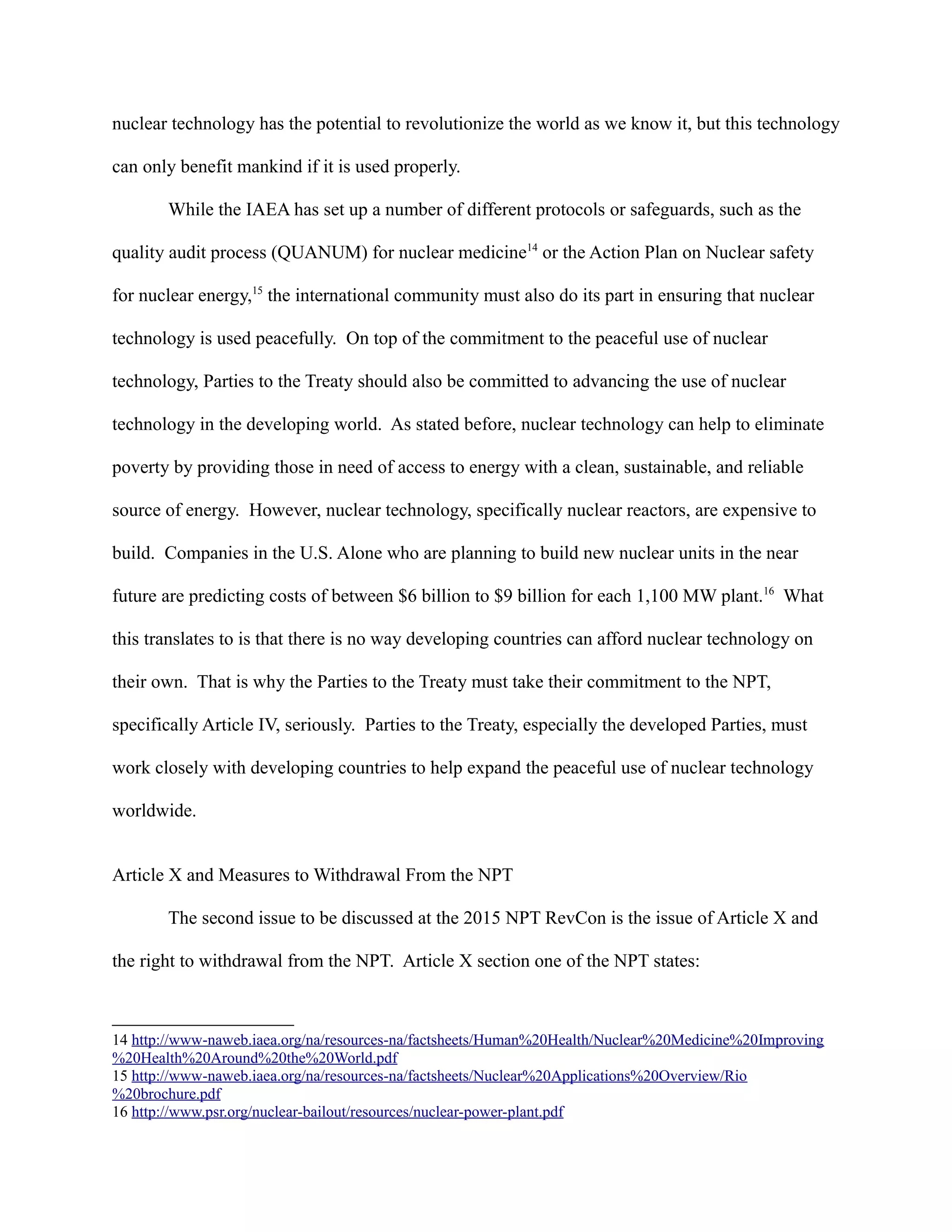 nuclear technology has the potential to revolutionize the world as we know it, but this technology
can only benefit mankind if it is used properly.
While the IAEA has set up a number of different protocols or safeguards, such as the
quality audit process (QUANUM) for nuclear medicine14
or the Action Plan on Nuclear safety
for nuclear energy,15
the international community must also do its part in ensuring that nuclear
technology is used peacefully. On top of the commitment to the peaceful use of nuclear
technology, Parties to the Treaty should also be committed to advancing the use of nuclear
technology in the developing world. As stated before, nuclear technology can help to eliminate
poverty by providing those in need of access to energy with a clean, sustainable, and reliable
source of energy. However, nuclear technology, specifically nuclear reactors, are expensive to
build. Companies in the U.S. Alone who are planning to build new nuclear units in the near
future are predicting costs of between $6 billion to $9 billion for each 1,100 MW plant.16
What
this translates to is that there is no way developing countries can afford nuclear technology on
their own. That is why the Parties to the Treaty must take their commitment to the NPT,
specifically Article IV, seriously. Parties to the Treaty, especially the developed Parties, must
work closely with developing countries to help expand the peaceful use of nuclear technology
worldwide.
Article X and Measures to Withdrawal From the NPT
The second issue to be discussed at the 2015 NPT RevCon is the issue of Article X and
the right to withdrawal from the NPT. Article X section one of the NPT states:
14 http://www-naweb.iaea.org/na/resources-na/factsheets/Human%20Health/Nuclear%20Medicine%20Improving
%20Health%20Around%20the%20World.pdf
15 http://www-naweb.iaea.org/na/resources-na/factsheets/Nuclear%20Applications%20Overview/Rio
%20brochure.pdf
16 http://www.psr.org/nuclear-bailout/resources/nuclear-power-plant.pdf
 