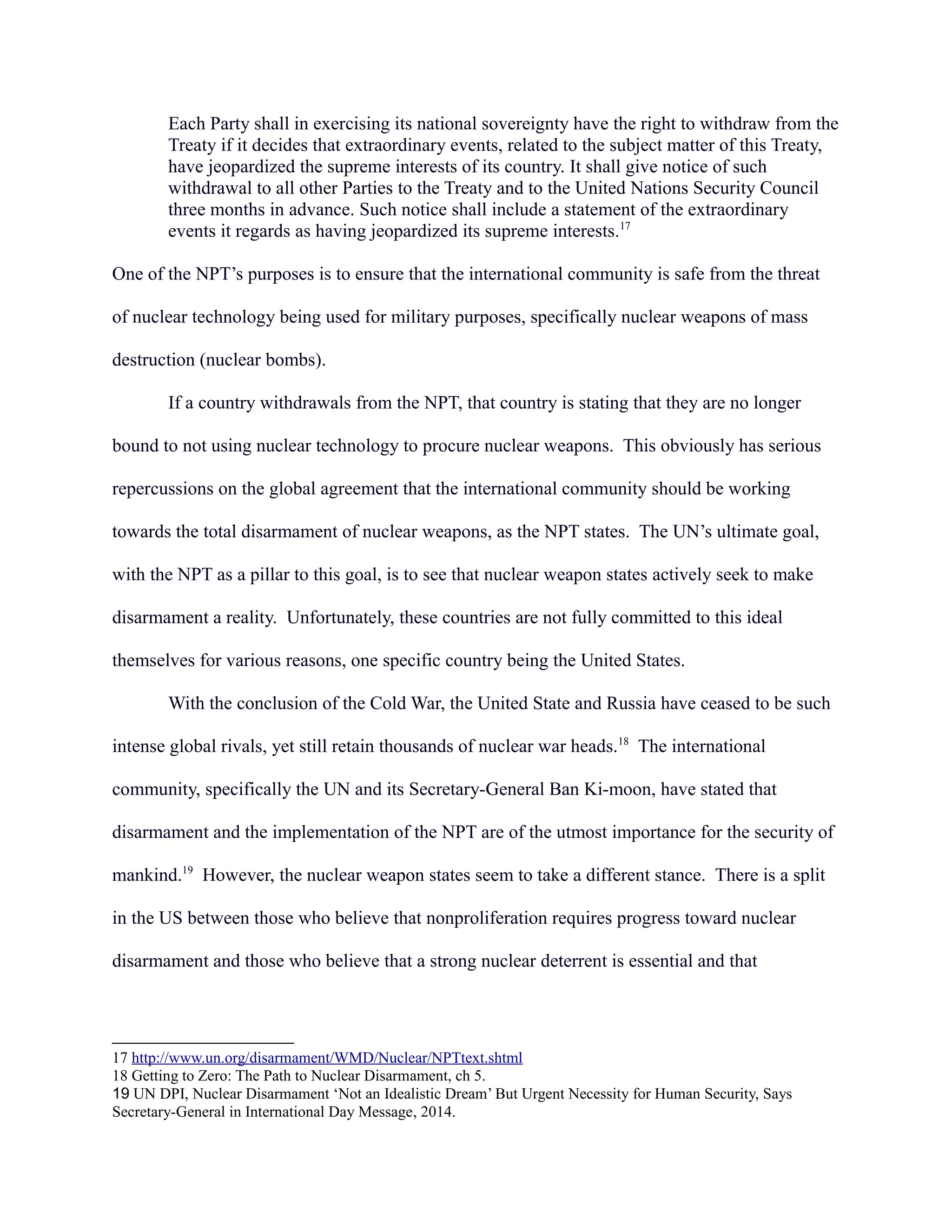 Each Party shall in exercising its national sovereignty have the right to withdraw from the
Treaty if it decides that extraordinary events, related to the subject matter of this Treaty,
have jeopardized the supreme interests of its country. It shall give notice of such
withdrawal to all other Parties to the Treaty and to the United Nations Security Council
three months in advance. Such notice shall include a statement of the extraordinary
events it regards as having jeopardized its supreme interests.17
One of the NPT’s purposes is to ensure that the international community is safe from the threat
of nuclear technology being used for military purposes, specifically nuclear weapons of mass
destruction (nuclear bombs).
If a country withdrawals from the NPT, that country is stating that they are no longer
bound to not using nuclear technology to procure nuclear weapons. This obviously has serious
repercussions on the global agreement that the international community should be working
towards the total disarmament of nuclear weapons, as the NPT states. The UN’s ultimate goal,
with the NPT as a pillar to this goal, is to see that nuclear weapon states actively seek to make
disarmament a reality. Unfortunately, these countries are not fully committed to this ideal
themselves for various reasons, one specific country being the United States.
With the conclusion of the Cold War, the United State and Russia have ceased to be such
intense global rivals, yet still retain thousands of nuclear war heads.18
The international
community, specifically the UN and its Secretary-General Ban Ki-moon, have stated that
disarmament and the implementation of the NPT are of the utmost importance for the security of
mankind.19
However, the nuclear weapon states seem to take a different stance. There is a split
in the US between those who believe that nonproliferation requires progress toward nuclear
disarmament and those who believe that a strong nuclear deterrent is essential and that
17 http://www.un.org/disarmament/WMD/Nuclear/NPTtext.shtml
18 Getting to Zero: The Path to Nuclear Disarmament, ch 5.
19 UN DPI, Nuclear Disarmament ‘Not an Idealistic Dream’ But Urgent Necessity for Human Security, Says
Secretary-General in International Day Message, 2014.
 