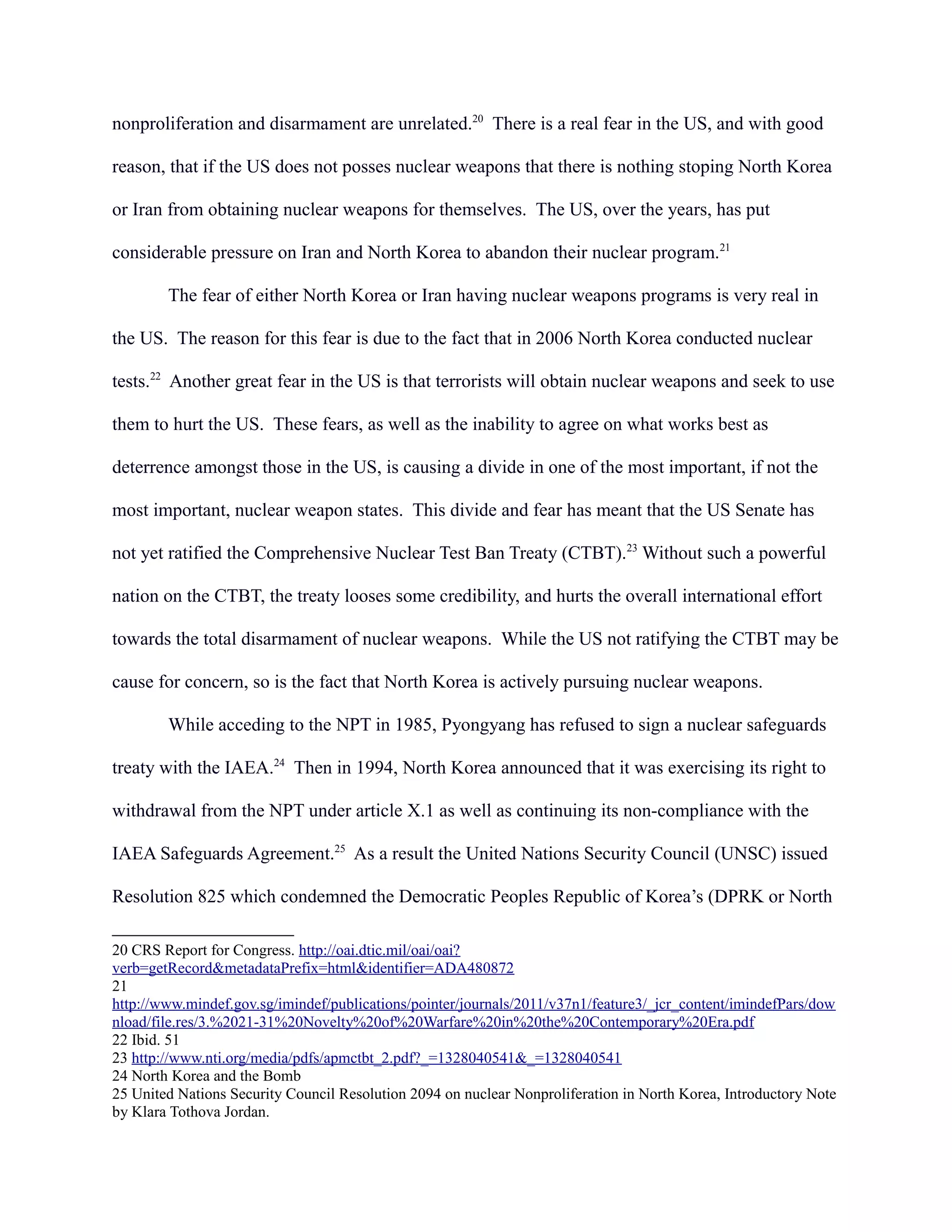 nonproliferation and disarmament are unrelated.20
There is a real fear in the US, and with good
reason, that if the US does not posses nuclear weapons that there is nothing stoping North Korea
or Iran from obtaining nuclear weapons for themselves. The US, over the years, has put
considerable pressure on Iran and North Korea to abandon their nuclear program.21
The fear of either North Korea or Iran having nuclear weapons programs is very real in
the US. The reason for this fear is due to the fact that in 2006 North Korea conducted nuclear
tests.22
Another great fear in the US is that terrorists will obtain nuclear weapons and seek to use
them to hurt the US. These fears, as well as the inability to agree on what works best as
deterrence amongst those in the US, is causing a divide in one of the most important, if not the
most important, nuclear weapon states. This divide and fear has meant that the US Senate has
not yet ratified the Comprehensive Nuclear Test Ban Treaty (CTBT).23
Without such a powerful
nation on the CTBT, the treaty looses some credibility, and hurts the overall international effort
towards the total disarmament of nuclear weapons. While the US not ratifying the CTBT may be
cause for concern, so is the fact that North Korea is actively pursuing nuclear weapons.
While acceding to the NPT in 1985, Pyongyang has refused to sign a nuclear safeguards
treaty with the IAEA.24
Then in 1994, North Korea announced that it was exercising its right to
withdrawal from the NPT under article X.1 as well as continuing its non-compliance with the
IAEA Safeguards Agreement.25
As a result the United Nations Security Council (UNSC) issued
Resolution 825 which condemned the Democratic Peoples Republic of Korea’s (DPRK or North
20 CRS Report for Congress. http://oai.dtic.mil/oai/oai?
verb=getRecord&metadataPrefix=html&identifier=ADA480872
21
http://www.mindef.gov.sg/imindef/publications/pointer/journals/2011/v37n1/feature3/_jcr_content/imindefPars/dow
nload/file.res/3.%2021-31%20Novelty%20of%20Warfare%20in%20the%20Contemporary%20Era.pdf
22 Ibid. 51
23 http://www.nti.org/media/pdfs/apmctbt_2.pdf?_=1328040541&_=1328040541
24 North Korea and the Bomb
25 United Nations Security Council Resolution 2094 on nuclear Nonproliferation in North Korea, Introductory Note
by Klara Tothova Jordan.
 