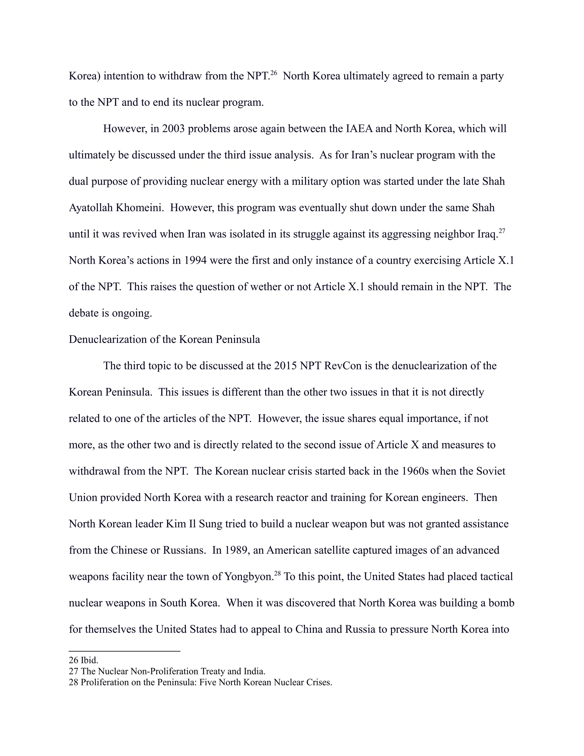 Korea) intention to withdraw from the NPT.26
North Korea ultimately agreed to remain a party
to the NPT and to end its nuclear program.
However, in 2003 problems arose again between the IAEA and North Korea, which will
ultimately be discussed under the third issue analysis. As for Iran’s nuclear program with the
dual purpose of providing nuclear energy with a military option was started under the late Shah
Ayatollah Khomeini. However, this program was eventually shut down under the same Shah
until it was revived when Iran was isolated in its struggle against its aggressing neighbor Iraq.27
North Korea’s actions in 1994 were the first and only instance of a country exercising Article X.1
of the NPT. This raises the question of wether or not Article X.1 should remain in the NPT. The
debate is ongoing.
Denuclearization of the Korean Peninsula
The third topic to be discussed at the 2015 NPT RevCon is the denuclearization of the
Korean Peninsula. This issues is different than the other two issues in that it is not directly
related to one of the articles of the NPT. However, the issue shares equal importance, if not
more, as the other two and is directly related to the second issue of Article X and measures to
withdrawal from the NPT. The Korean nuclear crisis started back in the 1960s when the Soviet
Union provided North Korea with a research reactor and training for Korean engineers. Then
North Korean leader Kim Il Sung tried to build a nuclear weapon but was not granted assistance
from the Chinese or Russians. In 1989, an American satellite captured images of an advanced
weapons facility near the town of Yongbyon.28
To this point, the United States had placed tactical
nuclear weapons in South Korea. When it was discovered that North Korea was building a bomb
for themselves the United States had to appeal to China and Russia to pressure North Korea into
26 Ibid.
27 The Nuclear Non-Proliferation Treaty and India.
28 Proliferation on the Peninsula: Five North Korean Nuclear Crises.
 