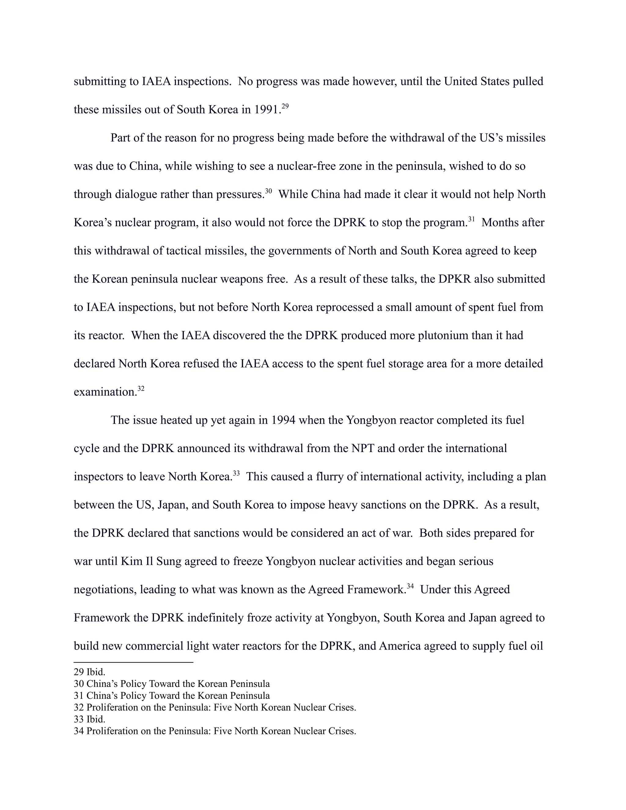 submitting to IAEA inspections. No progress was made however, until the United States pulled
these missiles out of South Korea in 1991.29
Part of the reason for no progress being made before the withdrawal of the US’s missiles
was due to China, while wishing to see a nuclear-free zone in the peninsula, wished to do so
through dialogue rather than pressures.30
While China had made it clear it would not help North
Korea’s nuclear program, it also would not force the DPRK to stop the program.31
Months after
this withdrawal of tactical missiles, the governments of North and South Korea agreed to keep
the Korean peninsula nuclear weapons free. As a result of these talks, the DPKR also submitted
to IAEA inspections, but not before North Korea reprocessed a small amount of spent fuel from
its reactor. When the IAEA discovered the the DPRK produced more plutonium than it had
declared North Korea refused the IAEA access to the spent fuel storage area for a more detailed
examination.32
The issue heated up yet again in 1994 when the Yongbyon reactor completed its fuel
cycle and the DPRK announced its withdrawal from the NPT and order the international
inspectors to leave North Korea.33
This caused a flurry of international activity, including a plan
between the US, Japan, and South Korea to impose heavy sanctions on the DPRK. As a result,
the DPRK declared that sanctions would be considered an act of war. Both sides prepared for
war until Kim Il Sung agreed to freeze Yongbyon nuclear activities and began serious
negotiations, leading to what was known as the Agreed Framework.34
Under this Agreed
Framework the DPRK indefinitely froze activity at Yongbyon, South Korea and Japan agreed to
build new commercial light water reactors for the DPRK, and America agreed to supply fuel oil
29 Ibid.
30 China’s Policy Toward the Korean Peninsula
31 China’s Policy Toward the Korean Peninsula
32 Proliferation on the Peninsula: Five North Korean Nuclear Crises.
33 Ibid.
34 Proliferation on the Peninsula: Five North Korean Nuclear Crises.
 