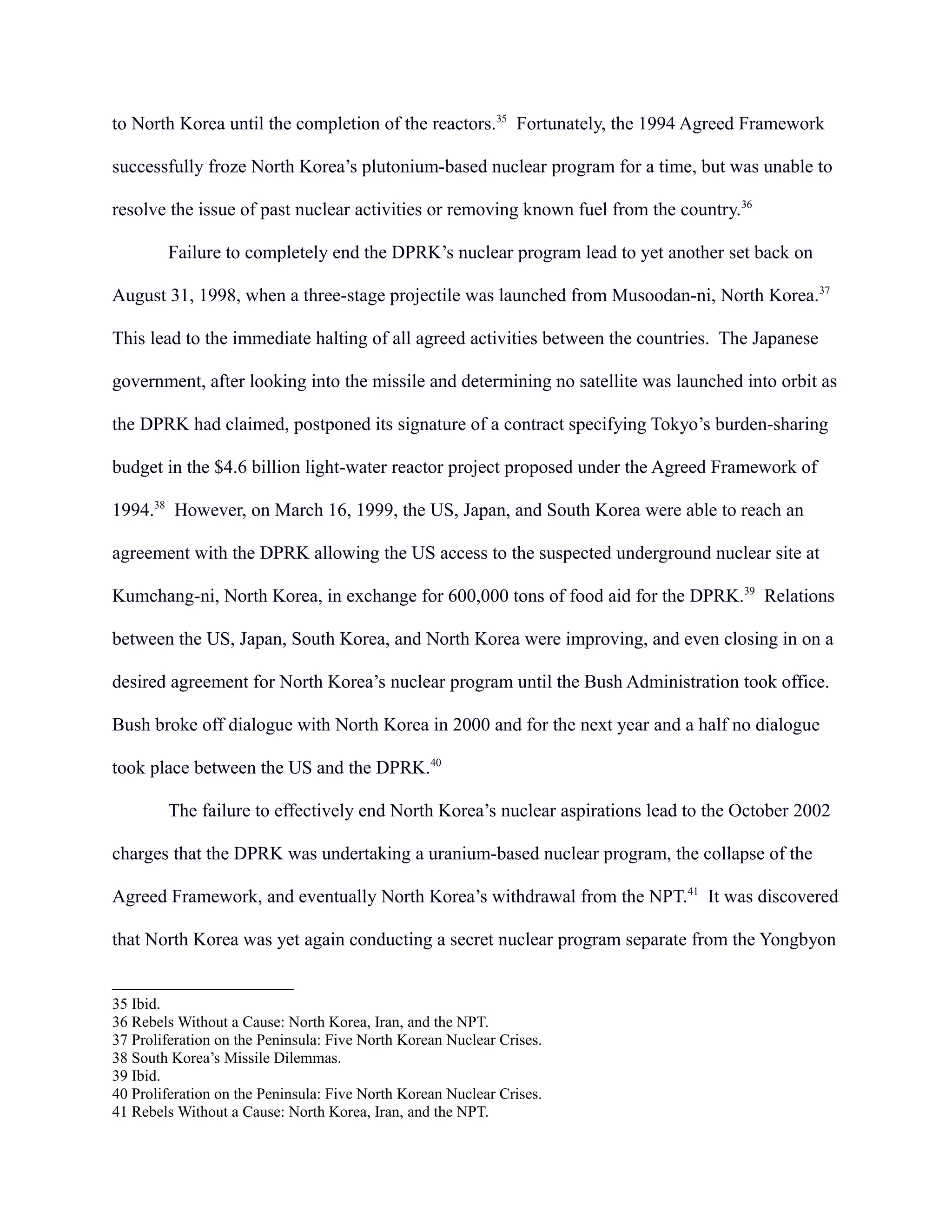 to North Korea until the completion of the reactors.35
Fortunately, the 1994 Agreed Framework
successfully froze North Korea’s plutonium-based nuclear program for a time, but was unable to
resolve the issue of past nuclear activities or removing known fuel from the country.36
Failure to completely end the DPRK’s nuclear program lead to yet another set back on
August 31, 1998, when a three-stage projectile was launched from Musoodan-ni, North Korea.37
This lead to the immediate halting of all agreed activities between the countries. The Japanese
government, after looking into the missile and determining no satellite was launched into orbit as
the DPRK had claimed, postponed its signature of a contract specifying Tokyo’s burden-sharing
budget in the $4.6 billion light-water reactor project proposed under the Agreed Framework of
1994.38
However, on March 16, 1999, the US, Japan, and South Korea were able to reach an
agreement with the DPRK allowing the US access to the suspected underground nuclear site at
Kumchang-ni, North Korea, in exchange for 600,000 tons of food aid for the DPRK.39
Relations
between the US, Japan, South Korea, and North Korea were improving, and even closing in on a
desired agreement for North Korea’s nuclear program until the Bush Administration took office.
Bush broke off dialogue with North Korea in 2000 and for the next year and a half no dialogue
took place between the US and the DPRK.40
The failure to effectively end North Korea’s nuclear aspirations lead to the October 2002
charges that the DPRK was undertaking a uranium-based nuclear program, the collapse of the
Agreed Framework, and eventually North Korea’s withdrawal from the NPT.41
It was discovered
that North Korea was yet again conducting a secret nuclear program separate from the Yongbyon
35 Ibid.
36 Rebels Without a Cause: North Korea, Iran, and the NPT.
37 Proliferation on the Peninsula: Five North Korean Nuclear Crises.
38 South Korea’s Missile Dilemmas.
39 Ibid.
40 Proliferation on the Peninsula: Five North Korean Nuclear Crises.
41 Rebels Without a Cause: North Korea, Iran, and the NPT.
 
