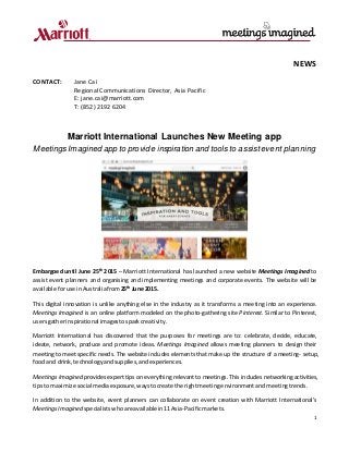 1
NEWS
CONTACT: Jane Cai
Regional Communications Director, Asia Pacific
E: jane.cai@marriott.com
T: (852) 2192 6204
Marriott International Launches New Meeting app
Meetings Imagined app to provide inspiration and tools to assistevent planning
Embargoed until June 25th
2015 – Marriott International has launched a new website Meetings Imagined to
assist event planners and organising and implementing meetings and corporate events. The website will be
available foruse inAustraliafrom25th
June 2015.
This digital innovation is unlike anything else in the industry as it transforms a meeting into an experience.
Meetings Imagined is an online platform modeled on the photo-gathering site Pinterest. Similar to Pinterest,
usersgatherinspirational imagestosparkcreativity.
Marriott International has discovered that the purposes for meetings are to: celebrate, decide, educate,
ideate, network, produce and promote ideas. Meetings Imagined allows meeting planners to design their
meeting to meet specific needs. The website includes elements that make up the structure of a meeting- setup,
foodand drink,technologyandsupplies,andexperiences.
Meetings Imagined provides expert tips on everything relevant to meetings. This includes networking activities,
tipsto maximize social mediaexposure,waystocreate the rightmeetingenvironmentand meetingtrends.
In addition to the website, event planners can collaborate on event creation with Marriott International’s
MeetingsImagined specialists whoare available in11 Asia-Pacificmarkets.
 