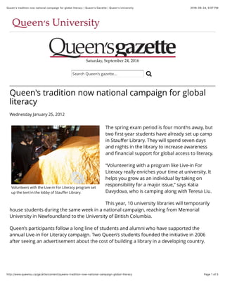 2016-09-24, 9:07 PMQueen's tradition now national campaign for global literacy | Queen's Gazette | Queen's University
Page 1 of 5http://www.queensu.ca/gazette/content/queens-tradition-now-national-campaign-global-literacy
Saturday, September 24, 2016
Volunteers with the Live-in For Literacy program set
up the tent in the lobby of Stauﬀer Library.
Queen's tradition now national campaign for global
literacy
Wednesday January 25, 2012
The spring exam period is four months away, but
two ﬁrst-year students have already set up camp
in Stauﬀer Library. They will spend seven days
and nights in the library to increase awareness
and ﬁnancial support for global access to literacy.
“Volunteering with a program like Live-in For
Literacy really enriches your time at university. It
helps you grow as an individual by taking on
responsibility for a major issue,” says Katia
Davydova, who is camping along with Teresa Liu.
This year, 10 university libraries will temporarily
house students during the same week in a national campaign, reaching from Memorial
University in Newfoundland to the University of British Columbia.
Queen’s participants follow a long line of students and alumni who have supported the
annual Live-in For Literacy campaign. Two Queen’s students founded the initiative in 2006
after seeing an advertisement about the cost of building a library in a developing country.
Search Queen's gazette... !
 