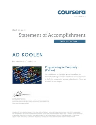 coursera.org
Statement of Accomplishment
WITH DISTINCTION
MAY 07, 2015
AD KOOLEN
HAS SUCCESSFULLY COMPLETED
Programming for Everybody
(Python)
The Programming for Everybody (#PR4E) course from the
University of Michigan School of Information introduces students
to the Python programming language and studies how Python can
be used to do data analysis.
CHARLES SEVERANCE
CLINICAL ASSOCIATE PROFESSOR, SCHOOL OF INFORMATION
UNIVERSITY OF MICHIGAN
PLEASE NOTE: THE ONLINE OFFERING OF THIS CLASS DOES NOT REFLECT THE ENTIRE CURRICULUM OFFERED TO STUDENTS ENROLLED AT
THE UNIVERSITY OF MICHIGAN. THIS STATEMENT DOES NOT AFFIRM THAT THIS STUDENT WAS ENROLLED AS A STUDENT AT THE UNIVERSITY
OF MICHIGAN IN ANY WAY. IT DOES NOT CONFER A UNIVERSITY OF MICHIGAN GRADE; IT DOES NOT CONFER UNIVERSITY OF MICHIGAN
CREDIT; IT DOES NOT CONFER A UNIVERSITY OF MICHIGAN DEGREE; AND IT DOES NOT VERIFY THE IDENTITY OF THE STUDENT.
 