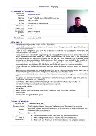 Name Surname - Biography
PERSONAL INFORMATION
Name and
surname
Miroslav Condric
Address Kralja Tvrtka bb Livno, Bosna i Hercegovina
Phone 38763453484
E-mail miroslav.condric@tel.net.ba
Citizenship Croatia
date of birth 07/02/71
Identification
Number
0702971140008
OIB
Marital Status Married, one child
KEY SKILLS
 Independent developer for MS Access and VBA applications.
 I recognized developer in their local community because I have the application on the ground that they are
doing and are quite reliable.
 I work in an IT company in your town that is developing software and services and maintenance of
computers since 2005 until now.
 I have always been interested in programming and I decided before some 10 years to try and learn it. I
bought the required textbooks, books, and I started to learn and work. He helped me a lot and the Internet
and various forums, but the most important is the practice that I have. I have a lot of experience in the
development of programs designed by the customer. Such programs have worked for the hospital for
institutions dealing with deforestation, etc ... I have made programs for bookkeeping and PC Kase.
 Also excellent know and databases: MS SQL Server and MySQL with whom I connect your applications.
 I came to Europe and lived with some cousins, so I have a basic knowledge in reading, writing and speaking
English.
 With programming knowledge own diploma Technical High School, calling mechanical engineer. Also I have a
master locksmith profession machines that I passed in the same school. What can attach.
 I worked as a machinist and welder in the Army of the Federation of Bosnia and Herzegovina from 1996 to 2003
year.
 Recognized and proven communication, organization, coordination skills; approachable, cooperative, polite and
hard-working, independent, and a team player.
 Committed to fulfill all the requirements necessary to achieve excellent results in every work that I do.
 I consider myself a person who professionally approach to every task.
 I have a driving license.
In free time:
 We are engaged in the maintenance of the garden in the house in the countryside that I have.
 I teach English
 I like to watch and go to football games
WORK EXPERIENCE
Date (from - to) June 1996 - Aug. 2003
Company Name The first logistic base of the army of the Federation of Bosnia and Herzegovina
Job type
Locksmith, welder, mechanical technician in the workshop for fleet maintenance and
material and technical resources
Position Locksmith
Main activities and
areas of
responsibility
 Repair and maintenance of small arms and light weapons mortar
 After welding and other repair material and technical resources
 Teamwork and the amount of information obtained in a computer database
1
 