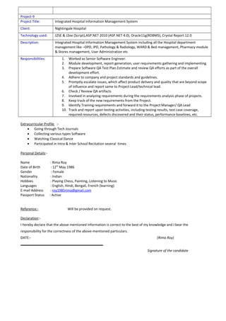 Project-9
Project Title: Integrated Hospital Information Management System
Client: Nightingale Hospital
Technology used: J2SE & J2ee (Script),ASP.NET 2010 (ASP.NET 4.0), Oracle11g(RDBMS), Crystal Report 12.0
Description: Integrated Hospital Information Management System including all the Hospital department
management like –OPD, IPD, Pathology & Radiology, WARD & Bed management, Pharmacy module
& Stores management, User Administration etc
Responsibilities: 1. Worked as Senior Software Engineer.
2. Module development, report generation, user requirements gathering and implementing.
3. Prepare Software QA Test Plan.Estimate and review QA efforts as part of the overall
development effort.
4. Adhere to company and project standards and guidelines.
5. Promptly escalate issues, which affect product delivery and quality that are beyond scope
of influence and report same to Project Lead/technical lead.
6. Check / Review QA artifacts
7. Involved in analyzing requirements during the requirements analysis phase of projects.
8. Keep track of the new requirements from the Project.
9. Identify Training requirements and forward it to the Project Manager/ QA Lead
10. Track and report upon testing activities, including testing results, test case coverage,
required resources, defects discovered and their status, performance baselines, etc.
Extracurricular Profile :-
• Going through Tech Journals
• Collecting various types Software
• Watching Classical Dance
• Participated in Intra & Inter School Recitation several times
Personal Details:-
Name : Rima Roy
Date of Birth : 12th
May 1986
Gender : Female
Nationality : Indian
Hobbies : Playing Chess, Painting, Listening to Music
Languages : English, Hindi, Bengali, French (learning)
E-mail Address : roy1985rima@gmail.com
Passport Status : Active
Reference:- Will be provided on request.
Declaration:-
I hereby declare that the above mentioned information is correct to the best of my knowledge and I bear the
responsibility for the correctness of the above-mentioned particulars.
DATE:- (Rima Roy)
Signature of the candidate
 