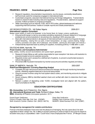 FRANCIS I. ODUM francisodum@gmail.com Page Two
 Research regulatory, documentation requirements, country issues, commodity classification,
tariff and duty cost/s for companies engaged in international trade.
 Customized programs, executed international training and foreign delegations. Trained clients
based on research data including rules and regulations. Provide binders , webinars to support
process. Follow-up based on program purchased.
 Utilize technology such as Internet, ITSA, ASTA HTS codes, global databases and webinars
supporting internal business / trades to compile reports and create presentations.
JSC BOOKS STORES LTD., UK/ Dallas/ Nigeria 2009-2011
International Logistics Consultant
Review export letters of credit to be forwarded to the Central Bank, for foreign currency qualification.
 Ensured profit margin is met by accurately submitting resolutions of issues related to LC language
problems and arrive at solutions in structuring LCs, resulting in 94% accuracy rate.
 Deal with international clients in all aspects of international trade to avoid incurring post charges
(freight forwarding, clearing from our ports, in-land transportation, air cargo, customs clearing, foreign
currency purchases and sales, bill of collections, wire transfers, packing list, bill of laden and invoices.)
 Independently expanded base by adding 20 suppliers, increasing profit by 1-5 M$ within a year.
DEUTSCHE BANK, Nashville, TN 2007-2009
Proof, Control, and Compliance Administrator
Daily, weekly, monthly account reconciliations and system report generation.
 Research/ timely follow-up with parties responsible for open exception/ risk items until resolution to
prevents breaks/ errors to customer accounts.
 Regularly review user’s access for a defined set of systems, to prevent unauthorized access to
reduce risk exposure.
 Prevented 2M$ fraudulent transaction by monitor accounts and activities regularly and taking
BANK OF AMERICA, Nashville, TN 2003-2007
Risk/Fraud Management / Currency Reporting Analyst
 Complete the high-risk account closure process and manage risk through monitoring transaction
activity, offsetting negative balances in accounts being closed.
 Closure process involves using the host system status codes, and monitoring accounts to mitigate
risk/fraud.
 Saved company 3$M by identified washed check and verified with client to determine that it was
fraudulent.
 Noticed a pattern of depositing under 10,000, investigated trend and aligned with the pattern,
report anomalies to the IRS.
EDUCATION/ CERTIFICATIONS
BA, Accounting, Auchi Polytechnic, Edo, Nigeria
AS, International Business and Trade, Richland College, Dallas, TX
MBA, University of Phoenix (Anticipated graduation 2017)
Export Expert Certification Green Belt Certification
Council of Supply Chain Mgt. Prof. Cert. (CSCMP) Certified Fraud Examiner (CFE) –Ongoing
North America’s Corridor Coalition Cert. (NACC/ NAFTA) NASBITE Global Business Prof. Cert. (CGBP)
Recognized by management for notable contributions:
Francis is the best employee I have ever had the pleasure of managing. He truly cares about his work
regardless of what I assign him. He is willing to accept coaching on areas of need (if any) and his desire to
be better every day is unparalleled. I wish I could have 5 more employees like Francis. JP Morgan Chase
 