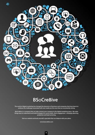 BSoCre8ive
The world of digital marketing has changed the dynamics of business and companies that have learnt to
embrace the challenges associated with new media are the ones that are consistently wining.
BSoCre8ive is a company that can help connect your company to the digital marketing space. We make
things easy to understand and build strategies for social media, client engagement, campaign planning,
producton and lead nurturing.
Visit our website and book yourself a specialist that can helpout with your plans.
www.bsocre8ive.com
14
 