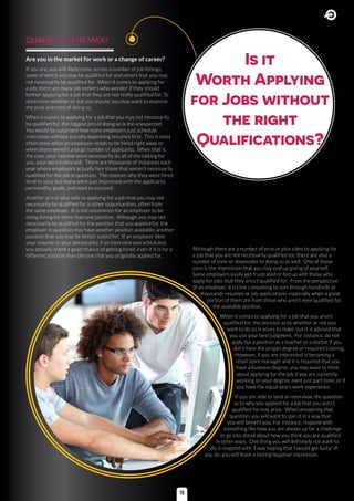 QUALIFY TO THE MAX?
Are you in the market for work or a change of career?
If you are, you will likely come across a number of job listings,
some of which you may be qualified for and others that you may
not necessarily be qualified for. When it comes to applying for
a job, there are many job seekers who wonder if they should
bother applying for a job that they are not really qualified for. To
determine whether or not you should, you may want to examine
the pros and cons of doing so.
When it comes to applying for a job that you may not necessarily
be qualified for, the biggest pro of doing so is the unexpected.
You would be surprised how many employers just schedule
interviews without actually examining resumes first. This is most
often done when an employee needs to be hired right away or
when there weren’t a large number of applicants. When that is
the case, your resume wont necessarily do all of the talking for
you, your personality will. There are thousands of instances each
year where employers actually hire those that weren’t necessarily
qualified for the job in question. The reasons why they were hired
tend to vary, but many were just impressed with the applicants
personality, goals, and need to succeed.
Another pro or plus side to applying for a job that you may not
necessarily be qualified for is other opportunities, often from
the same employer. It is not uncommon for an employer to be
doing hiring for more than one position. Although you may not
necessarily be qualified for the position that you applied for, the
employer in question may have another position available; another
position that you may be better suited for. If an employer likes
your resume or your personality, if an interview was scheduled,
you actually stand a good chance of getting hired, even if it is for a
different position than the one that you originally applied for.
Is it
Worth Applying
for Jobs without
the right
Qualifications?
Although there are a number of pros or plus sides to applying for
a job that you are not necessarily qualified for, there are also a
number of cons or downsides to doing so as well. One of those
cons is the impression that you may end up giving of yourself.
Some employers easily get frustrated or fed up with those who
apply for jobs that they aren’t qualified for. From the perspective
of an employer, it is time consuming to sort through hundreds or
thousands resumes or job applications, especially when a good
portion of them are from those who aren’t even qualified for
the available position.
When it comes to applying for a job that you aren’t
qualified for, the decision as to whether or not you
want to do so is yours to make, but it is advised that
you use your best judgment. For instance, do not
apply for a position as a teacher or a doctor if you
don’t have the proper degree or required training.
However, if you are interested in becoming a
retail store manager and it is required that you
have a business degree, you may want to think
about applying for the job if you are currently
working on your degree, even just part-time, or if
you have the equal years work experience.
If you are able to land an interview, the question
as to why you applied for a job that you aren’t
qualified for may arise. When answering that
question, you will want to spin it in a way that
you will benefit you. For instance, respond with
something like how you are always up for a challenge
or go into detail about how you think you are qualified
in other ways. One thing you will definitely not want to
do is respond with “I was hoping that I would get lucky” If
you do, you will leave a lasting negative impression.
15
 