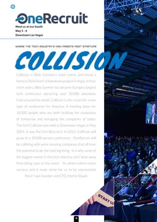 Collision is Web Summits’s sister event, and found a
home in Tony Hsieh’s Downtown project in Vegas. In four
short years, Web Summit has become Europe’s largest
tech conference attracting over 20.000 attendees
from around the world. Collision is the vision for a new
type of conference for America: A meeting place for
10.000 people who are both building the companies
of tomorrow and managing the companies of today.
The first Collision was held in Downtown Vegas in May
2014. It was the first Beta test. In 2015, Collision will
grow to a 10.000 person conference. OneRecruit will
be colliding with some amazing companies that all have
the potential to be the next big thing. It is why some of
the biggest names in the tech industry can’t keep away
from being seen at the event. “Its where talent meets
success, and it make sense for us to be represented
there” says founder and CTO, Martin Staael.
Where the tech industry’s high priests meet startups
Meet us at our booth
May 5 - 6
Downtown Las Vegas
16
 