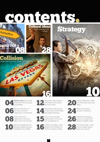 2
contents.
08 28
16
SOHO TOP 5
Working from home
Cultural ideas
Assess your personal
culture
CollisionOneRecruit is off to the States
Strategy
04
Editors notes and a quick
look at our new issue and
Social Media.
06
Recruit Hub where all
the news on what’s
happening in recruitment.
08
SOHO and what’s
happening in the home
office of the new recruiter.
10
Must See strategies for the
leadership agility using the
CareerBirds.com website
12
Quick bite sized chunks of
information that is taken
from the course.
14
BSoCre8ive where you go
to learn about social media
and Digital Marketing.
15
Do you have the right
qualifications for the role
you are applying for.
16
Collision Las Vegas, Learn
all about how OneRecruit
will be in America in May
20
Resume Objectives, What
you think about you bring
about.
24
What you shouldn’t
discuss in interviews.
26
OneRecruit Enterprise
edition is a custom ATS
platform available today
28
The Culture Code - what
are your people saying
about your culture?
10
 
