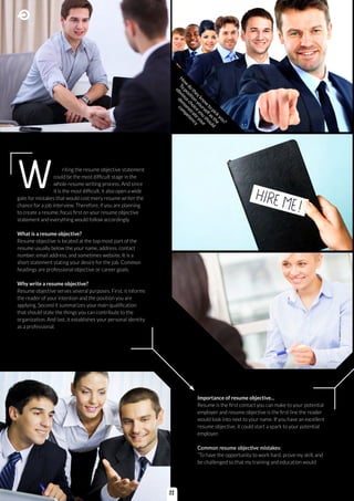W riting the resume objective statement
could be the most difficult stage in the
whole resume writing process. And since
it is the most difficult, it also open a wide
gate for mistakes that would cost every resume writer the
chance for a job interview. Therefore, if you are planning
to create a resume, focus first on your resume objective
statement and everything would follow accordingly.
What is a resume objective?
Resume objective is located at the top-most part of the
resume usually below the your name, address, contact
number, email address, and sometimes website. It is a
short statement stating your desire for the job. Common
headings are professional objective or career goals.
Why write a resume objective?
Resume objective serves several purposes. First, it informs
the reader of your intention and the position you are
applying. Second it summarizes your main qualification
that should state the things you can contribute to the
organization. And last, it establishes your personal identity
as a professional.
Importance of resume objective...
Resume is the first contact you can make to your potential
employer and resume objective is the first line the reader
would look into next to your name. If you have an excellent
resume objective, it could start a spark to your potential
employer.
Common resume objective mistakes:
“To have the opportunity to work hard, prove my skill, and
be challenged so that my training and education would
H
ow
do
theyknow
to
pick
you?
To
position
yourselfasthe
obviouschoice
you
should
dem
onstrate
your
com
petency
22
 
