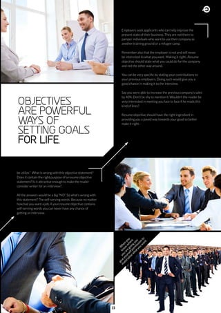 Employers seek applicants who can help improve the
present state of their business. They are not there to
pamper individuals who want to use their company as
another training ground or a refugee camp.
Remember also that the employer is not and will never
be interested to what you want. Making it right...Resume
objective should state what you could do for the company
and not the other way around.
You can be very specific by stating your contributions to
your previous employers. Doing such would give you a
good chance in making it to the interview.
Say you were able to increase the previous company’s sales
by 40%. Don’t be shy to mention it. Wouldn’t the reader be
very interested in meeting you face to face if he reads this
kind of lines?
Resume objective should have the right ingredient in
providing you a paved way towards your goad so better
make it right.
be utilize.” What is wrong with this objective statement?
Does it contain the right purpose of a resume objective
statement? Is it attractive enough to make the reader
consider writer for an interview?
All the answers would be a big “NO”. So what’s wrong with
this statement? The self-serving words. Because no matter
how bad you want a job, if your resume objective contains
self-serving words you can never have any chance of
getting an interview.
OBJECTIVES
ARE POWERFUL
WAYS OF
SETTING GOALS
FOR LIFE.
W
hen
you
know
w
here
you
are
goingyou
give
yourselfperm
ission
to
m
aterialise
w
hatyou
w
ant.
23
 