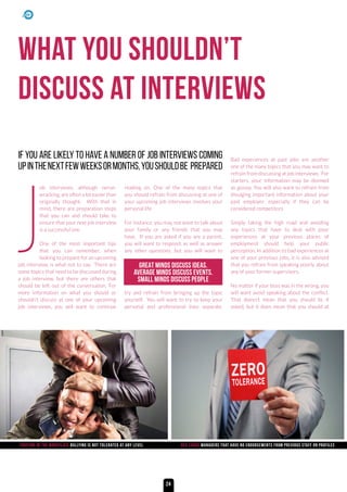 What you shouldn’t
discuss at interviews
J
ob interviews, although nerve-
wracking, are often a lot easier than
originally thought. With that in
mind, there are preparation steps
that you can and should take to
ensure that your next job interview
is a successful one.
One of the most important tips
that you can remember, when
looking to prepare for an upcoming
job interview, is what not to say. There are
some topics that need to be discussed during
a job interview, but there are others that
should be left out of the conversation. For
more information on what you should or
shouldn’t discuss at one of your upcoming
job interviews, you will want to continue
reading on. One of the many topics that
you should refrain from discussing at one of
your upcoming job interviews involves your
personal life.
For instance, you may not want to talk about
your family or any friends that you may
have. If you are asked if you are a parent,
you will want to respond, as well as answer
any other questions, but you will want to
try and refrain from bringing up the topic
yourself. You will want to try to keep your
personal and professional lives separate.
Bad experiences at past jobs are another
one of the many topics that you may want to
refrain from discussing at job interviews. For
starters, your information may be deemed
as gossip. You will also want to refrain from
divulging important information about your
past employer, especially if they can be
considered competitors.
Simply taking the high road and avoiding
any topics that have to deal with poor
experiences at your previous places of
employment should help your public
perception. In addition to bad experiences at
one of your previous jobs, it is also advised
that you refrain from speaking poorly about
any of your former supervisors.
No matter if your boss was in the wrong, you
will want avoid speaking about the conflict.
That doesn’t mean that you should lie if
asked, but it does mean that you should at
IF YOU ARE LIKELY TO HAVE A NUMBER OF JOB INTERVIEWS COMING
UPINTHENEXTFEWWEEKSORMONTHS,YOUSHOULDBE PREPARED
GREAT MINDS DISCUSS IDEAS.
AVERAGE MINDS DISCUSS EVENTS.
SMALL MINDS DISCUSS PEOPLE
fighting in the workplace Bullying is not tolerated at any level red cards managers that have no endorsements from previous Staff on profiles
24
 