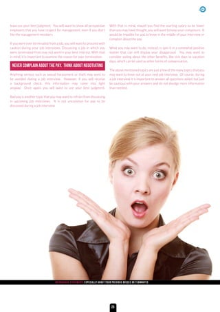 NEVER COMPLAIN ABOUT THE PAY. THINK ABOUT NEGOTIATING
least use your best judgment. You will want to show all prospective
employers that you have respect for management, even if you don’t
like the management members.
If you were ever terminated from a job, you will want to proceed with
caution during your job interviews. Discussing a job in which you
were terminated from may not work in your best interest. With that
in mind, it is important to examine the reason for your termination.
Anything serious such as sexual harassment or theft may want to
be avoided during a job interview. However, if you will receive
a background check, this information may come into light
anyway. Once again, you will want to use your best judgment.
Bad pay is another topic that you may want to refrain from discussing
in upcoming job interviews. It is not uncommon for pay to be
discussed during a job interview.
With that in mind, should you find the starting salary to be lower
than you may have thought, you will want to keep your composure. It
would be impolite for you to leave in the middle of your interview or
complain about the pay.
What you may want to do, instead, is spin it in a somewhat positive
matter that can still display your disapproval. You may want to
consider asking about the other benefits, like sick days or vacation
days, which can be used as other forms of compensation.
The above mentioned topics are just a few of the many topics that you
may want to leave out at your next job interview. Of course, during
a job interview it is important to answer all questions asked, but just
be cautious with your answers and do not divulge more information
than needed.
Outrageous statements Especially about your previous bosses or teammates
25
 