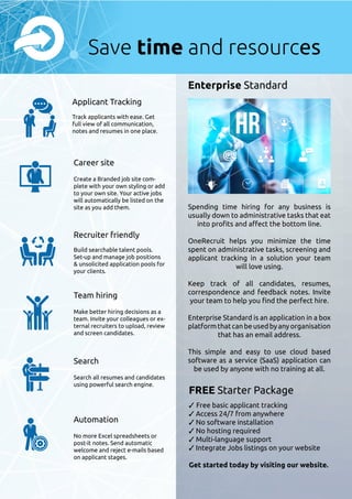 Applicant Tracking
Track applicants with ease. Get
full view of all communication,
notes and resumes in one place.
Career site
Create a Branded job site com-
plete with your own styling or add
to your own site. Your active jobs
will automatically be listed on the
site as you add them.
Recruiter friendly
Build searchable talent pools.
Set-up and manage job positions
 unsolicited application pools for
your clients.
Team hiring
Make better hiring decisions as a
team. Invite your colleagues or ex-
ternal recruiters to upload, review
and screen candidates.
Search
Search all resumes and candidates
using powerful search engine.
Automation
No more Excel spreadsheets or
post-it notes. Send automatic
welcome and reject e-mails based
on applicant stages.
Spending time hiring for any business is
usually down to administrative tasks that eat
into profits and affect the bottom line.
OneRecruit helps you minimize the time
spent on administrative tasks, screening and
applicant tracking in a solution your team
will love using.
Keep track of all candidates, resumes,
correspondence and feedback notes. Invite
your team to help you find the perfect hire.
Enterprise Standard is an application in a box
platformthatcanbeusedbyanyorganisation
that has an email address.
This simple and easy to use cloud based
software as a service (SaaS) application can
be used by anyone with no training at all.
Enterprise Standard
FREE Starter Package
✓ Free basic applicant tracking
✓ Access 24/7 from anywhere
✓ No software installation
✓ No hosting required
✓ Multi-language support
✓ Integrate Jobs listings on your website
Get started today by visiting our website.
Save time and resources
 