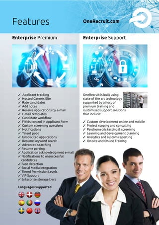 ✓ Applicant tracking
✓ Hosted Careers Site
✓ Rate candidates
✓ Add notes
✓ Receive applications by e-mail
✓ E-mail templates
✓ Candidate workflow
✓ Fields control in Applicant Form
✓ Custom screening questions
✓ Notifications
✓ Talent pool
✓ Unsolicited applications
✓ Resume keyword search
✓ Advanced searching
✓ Resume parsing
✓ Application acknowledgment e-mail
✓ Notifications to unsuccessful
candidates
✓ Face detection
✓ Social Media integration
✓ Tiered Permission Levels
✓ VIP Support
✓ Enterprise storage tiers
Languages Supported
Enterprise Premium Enterprise Support
OneRecruit is built using
state of the art technology
supported by a host of
premium training and
customised support solutions
that include:
✓ Custom development online and mobile
✓ Project scoping and consulting
✓ Psychometric testing  screening
✓ Learning and development planning
✓ Analytics and custom reporting
✓ On-site and Online Training
Features OneRecruit.com
 