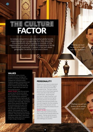FACTOR
In todays competitive and somewhat global world,
organisations are recognising that they should be
concerned with what is going on outside of the
organisation, as much as what is happening or being
manifested internally. Culture is not just about
geographic location. It’s so much more...
VALUES
Knowing the values, mission,
purpose, process, strategy and
payoff of a company can help you
navigate the companies ethos.
However peoples interpretation and
validation in upholding the credo
of the company may not always be
in sync. Especially if you have not
hierarchal structure.
WHAT TO DO: Does the secretary
answering the phone care about
the company culture? How do you
know? Building your companies
vision means that you have to get all
stakeholders no matter how small all
working on the same page. Everyone
wants to be valued for what they
do vocationally and its up to the
managers and leaders to ensure
that the ethos of the company is
upheld. Most people don’t leave
organisations because they hate the
company. They leave because of bad
management that didn’t value them.
Know your values and if recruitment
is high, change management.
PERSONALITY
People are very easy to understand
when you understand the triggers
that make a person do what they
are meant to do. The best cultural
practices and on boarding programs
I have seen don’t take this into
consideration. Assuming that
you have the right characters and
behaviours ironed out during the
interview process its essential to
consider how each personality you
hire will integrate into the company.
All it takes is the dynamic of one
person to change the productivity of
an entire team.
WHAT TO DO: Assess everyone
before they start and know where
they would be best placed within the
company. Having a great dynamic
team relies on people that support
and challenge one another.
“Dhaling you can’t put
flowers in an asshole
and call it a vase”
“Dhaling you must
be nicer to the staff,
especially the butler”
28
 