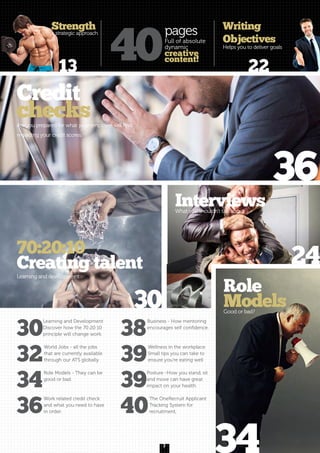 3
13
30
24
36
34
Writing
Objectives
Helps you to deliver goals
70:20:10
Creating talent
Learning and development
InterviewsWhat you shouldn’t talk about
Role
ModelsGood or bad?
Credit
checksAre you prepared for what your employer will find
regarding your credit scores.
40
pages
Full of absolute
dynamic
creative
content!
22
30
Learning and Development
Discover how the 70:20:10
principle will change work.
32
World Jobs - all the jobs
that are currently available
through our ATS globally.
34
Role Models - They can be
good or bad.
36
Work related credit check
and what you need to have
in order.
38
Business - How mentoring
encourages self confidence.
39
Wellness in the workplace.
Small tips you can take to
ensure you’re eating well
39
Posture -How you stand, sit
and move can have great
impact on your health
40
The OneRecruit Applicant
Tracking System for
recruitment,
Strength
a strategic approach
 