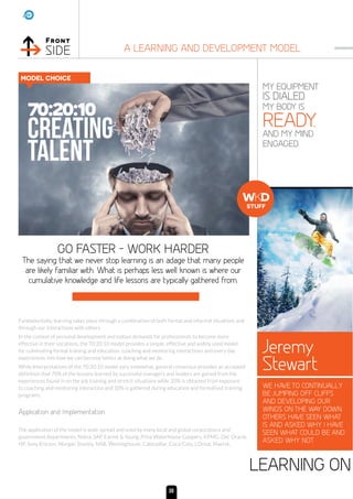 Front
SIDE A LEARNING AND DEVELOPMENT MODEL
MY EQUIPMENT
IS DIALED.
MY BODY IS
READY.
AND MY MIND.
ENGAGED.
GO FASTER - WORK HARDER
LEARNING ON
The saying that we never stop learning is an adage that many people
are likely familiar with. What is perhaps less well known is where our
cumulative knowledge and life lessons are typically gathered from.
Fundamentally, learning takes place through a combination of both formal and informal situations and
through our interactions with others.
In the context of personal development and todays demands for professionals to become more
effective in their vocations, the 70:20:10 model provides a simple, effective and widely used model
for culminating formal training and education, coaching and mentoring interactions and every day
experiences into how we can become better at doing what we do.
While Interpretations of the 70:20:10 model vary somewhat, general consensus provides an accepted
definition that 70% of the lessons learned by successful managers and leaders are gained from the
experiences found in on the job training and stretch situations while 20% is obtained from exposure
to coaching and mentoring interaction and 10% is gathered during education and formalised training
programs.
Application and Implementation
The application of the model is wide spread and used by many local and global corporations and
government departments. Nokia, SAP, Earnst  Young, Price Waterhouse Coopers, KPMG, Del, Oracle,
HP, Sony Ericson, Morgan Stanley, NAB, Westinghouse, Caterpillar, Coca-Cola, L’Oreal, Maersk,
MODEL CHOICE
70:20:10
Creating
TALENT
Jeremy
Stewart
WE HAVE TO CONTINUALLY
BE JUMPING OFF CLIFFS
AND DEVELOPING OUR
WINGS ON THE WAY DOWN.
OTHERS HAVE SEEN WHAT
IS AND ASKED WHY. I HAVE
SEEN WHAT COULD BE AND
ASKED WHY NOT.
WKD
STUFF
30
 