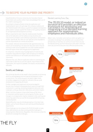 GlaxoSmithKline, Princeton University, the Australian Federal
Government and countless others have acknowledged their use of
the model in varying guises.
According to a study by Deakin University, application and
implementation spans a broad range. One company studied used
the 70:20:10 model informally as a guide for employee development
while another company applied the model as their guiding metaphor
for all organisational development activities.
What is important to note is that the model provides flexibility
and can be tailored to suit the widely varying situations and
requirements of modern and traditional organisations and business
models. Specifically, the ratios are not rigid and can be moulded to
suit the requirements of a variety of situations.
For example, industries dominated by trade apprenticeships may
require an increased focus of classroom education and on the job
training in order to first establish the core skills needed and then
hone and ingrain those skills though practical application.
In comparison, industries requiring high levels of creativity and
innovation may preference higher ratios of exposure to mentors,
coaches and reflection on role models and reduced time in
classrooms.
Whatever the case, effective application relies on customising any
LD model to take into account the specific requirements of the
organisation, the resources available, the industry and the desired
outcomes.
Benefits and Challenges
One of the key benefits of the model is that it provides an anchoring
point for acknowledging that learning and development comes
in many forms. This anchoring point can lead to higher levels
of member engagement through the realisation that personal
development is happening all around.
Further, managers and supervisors can be encouraged to
become more involved in developing direct reports through their
involvement in coaching, mentoring and general interaction with
employees as they go about their daily duties and stretch targets.
What is not clear however is how to best measure the return
on investment and the impact of such programs. Further, not all
managers in an organisation may be competent in the coaching and
mentoring aspects that account for the proposed 20% of learning
and development.
Added difficulties may also include gaining buy in from key stake
holders such as Human Resource and Learning and Development
departments.
These challenges are not unique to the 70:20:10 model as many
other LD initiatives are often accompanied by challenges in
measuring their effectiveness. Regardless, the consensus is that the
benefits far outweigh the challenges.
Blended Learning Every Day
The 70:20:10 model, or indeed an
iteration of it provides an effective
framework for developing and
integrating a true blended learning
approach for organisations,
employees and individuals alike.
What’s more, it provides some clarity on where we gather our
cumulative knowledge from and allows users to expand their
perspectives on how they can continue to learn from not only
formalised training, but from interactions with others and from
every day activities to become more effective professionals.
TO BECOME YOUR NUMBER ONE PRIORITY.
THE FLY
EDUCATION
10%
70%
EXPOSURE
EXPERIENCE
20%
On the job training with daily
tasks, assignments and job
rotations
Interactions with coaches and
mentors. Observation of role
models
Formal education and training
31
 