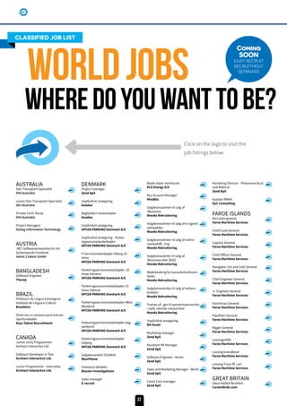 AUSTRALIA
Hair Transplant Specialist
DHI Australia
Junior Hair Transplant Specialist
DHI Australia
Private Clinic Nurse
DHI Australia
Project Managers
Dialog Information Technology
AUSTRIA
.NET Softwareentwickler/in mit
Schwerpunkt Frontend
talent 2 talent GmbH
BANGLADESH
Software Engineer
Therap
BRAZIL
Professor de Língua Estrangeira
Instituto de Língua e Cultura
Brasileira
Deixe seu cv conosco para futuras
oportunidades
Keys Talent Recruitment
CANADA
Junior Unity Programmer
Archiact Interactive Ltd.
Software Developer in Test
Archiact Interactive Ltd.
Junior Programmer - Internship
Archiact Interactive Ltd.
DENMARK
Project manager
Zend ApS
Uopfordret ansøgning
Avodan
Bogholderi medarbejder
Avodan
Uopfordret ansøgning
APCOA PARKING Danmark A/S
Uopfordret ansøgning - Parker-
ingsservicemedarbejder
APCOA PARKING Danmark A/S
P-Servicemedarbejder Viborg 10
timer
APCOA PARKING Danmark A/S
Parkeringsservicemedarbejder 20
timer Horsens
APCOA PARKING Danmark A/S
Parkeringsservicemedarbejder 15
timer Odense
APCOA PARKING Danmark A/S
Parkeringsservicemedarbejder Aften
Weekend
APCOA PARKING Danmark A/S
Parkeringsservicemedarbejder dag
weekend
APCOA PARKING Danmark A/S
Parkeringsservicemedarbejder
Esbjerg
APCOA PARKING Danmark A/S
Salgskonsulent (Fuldtid)
BluePhone
Freelance detektiv
Boysen Investigations
Sales manager
E-recruit
Blade repair technician
KLS Energy A/S
Key Account Manager
Mindbiz
Salgskonsulenter til salg af
3Business
Mondo Rekruttering
Salgskonsulenter til salg af e-cigaret
startpakker
Mondo Rekruttering
Salgskonsulenter til salg af online
markedsfÃ¸ring
Mondo Rekruttering
Salgskonsulenter til salg af
3Business eller SEAS
Mondo Rekruttering
Mødebooking for konsulentvirksom-
heder
Mondo Rekruttering
Salgskonsulenter til salg af reklam-
emedier
Mondo Rekruttering
Trainee sÃ¸ges til ejendomsbranchen
i nytÃ_nkende virksomhed
Mondo Rekruttering
Uopfordret ansøgning
RD-huset
Marketing manager
Zend ApS
Assistant HR Manager
Zend ApS
Software Engineer - Korea
Zend ApS
Sales and Marketing Manager - Berlin
Zend ApS
Client Care manager
Zend ApS
Marketing Director - Pharmaceutical
and Medical
Zend ApS
Auxiliar RRHH
DyC Consulting
FAROE ISLANDS
Rov-pilot general
Faroe Maritime Services
Chief Cook General
Faroe Maritime Services
Captain General
Faroe Maritime Services
Chief Officer General
Faroe Maritime Services
Navigator (1st and 2nd) General
Faroe Maritime Services
Chief Engineer General
Faroe Maritime Services
Jr. Engineer General
Faroe Maritime Services
Electrician General
Faroe Maritime Services
Pipefitter General
Faroe Maritime Services
Rigger General
Faroe Maritime Services
Lossingarfólk
Faroe Maritime Services
Lossing kranaførari
Faroe Maritime Services
Lossing Truck fÃ¸rari
Faroe Maritime Services
GREAT BRITAIN
Value Added Resellers
CareerBirds.com
CLASSIFIED JOB LIST
WorldJobs
Wheredoyouwanttobe?
Coming
SOON
EASY RECRUIT
RECRUITMENT
SEMINARS
Click on the logo to visit the
job listings below.
32
 