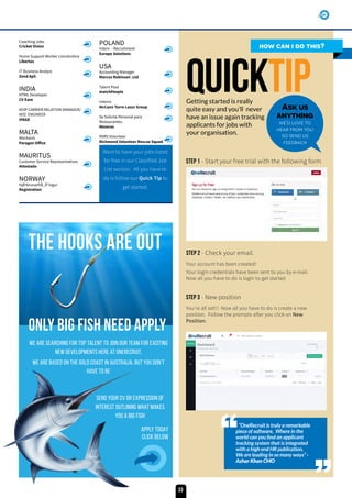 Coaching Jobs
Cricket Vision
Home Support Worker Lincolnshire
Libertas
IT Business Analyst
Zend ApS
INDIA
HTML Developer
CV Ease
VOIP CARRIER RELATION MANAGER/
NOC ENGINEER
IPAGE
MALTA
Mechanic
Paragon Office
MAURITUS
Customer Service Representatives
Attestado
NORWAY
HjÃºkrunarfrÃ_Ã°ingur
Registration
POLAND
Intern - Recruitment
Europe Solutions
USA
Accounting Manager
Marcus Robinson .Ltd
Talent Pool
matchPeople
Interns
McCann Torre Lazur Group
Se Solicita Personal para
Restaurantes.
Meseras
RVRS Volunteer
Richmond Volunteer Rescue Squad
how can i do this?
QuickTIPGetting started is really
quite easy and you’ll never
have an issue again tracking
applicants for jobs with
your organisation.
“OneRecruit is truly a remarkable
piece of software, Where in the
world can you find an applicant
tracking system that is integrated
with a high end HR publication.
We are leading in so many ways” -
Azhar Khan CMO
Ask us
anything
we’d love to
hear from you
so send us
feedback
Want to have your jobs listed
for free in our Classified Job
List section. All you have to
do is follow our Quick Tip to
get started.
The hooks are out
ONLY Big FISH NEEd Apply
Send your CV oR expression of
interest outlining what makes
you a big fish
Apply TODAY
Click Below
We Are searching for top TALENT to Join our teAm for exciting
new developments here at oneRecruit,
WE are Based on the gold coast in Australia, but you don’t
have to be
Your account has been created!
Your login credentials have been sent to you by e-mail.
Now all you have to do is login to get started
Step 1 - Start your free trial with the following form
Step 2 - Check your email.
Step 3 - New position
You’re all set!!! Now all you have to do is create a new
position. Follow the prompts after you click on New
Position.
33
 