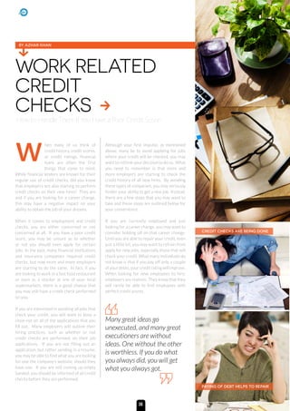 hen many of us think of
credit history, credit scores,
or credit ratings, financial
loans are often the first
things that come to mind.
While financial lenders are known for their
regular use of credit checks, did you know
that employers are also starting to perform
credit checks on their new hires? They are
and if you are looking for a career change,
this may have a negative impact on your
ability to obtain the job of your dreams.
When it comes to employment and credit
checks, you are either concerned or not
concerned at all. If you have a poor credit
score, you may be unsure as to whether
or not you should even apply for certain
jobs. In the past, many financial institutions
and insurance companies required credit
checks, but now more and more employers
are starting to do the same. In fact, if you
are looking to work in a fast food restaurant
or even as a stocker at one of your local
supermarkets, there is a good chance that
you may still have a credit check performed
on you.
If you are interested in avoiding all jobs that
check your credit, you will want to keep a
close eye on all of the applications that you
fill out. Many employers will outline their
hiring practices, such as whether or not
credit checks are performed, on their job
applications. If you are not filling out an
application, but rather sending in a resume,
you may be able to find what you are looking
for one the company’s website, should they
have one. If you are still coming up empty
handed, you should be informed of all credit
checks before they are performed.
Although your first impulse, as mentioned
above, many be to avoid applying for jobs
where your credit will be checked, you may
want to rethink your decision to do so. What
you need to remember is that more and
more employers are starting to check the
credit history of all new hires. By avoiding
these types of companies, you may seriously
hinder your ability to get a new job. Instead,
there are a few steps that you may want to
take and these steps are outlined below for
your convenience.
If you are currently employed and just
looking for a career change, you may want to
consider holding off on that career change.
Until you are able to repair your credit, even
just a little bit, you may want to refrain from
apply for new jobs, especially those that will
check your credit. What many individuals do
not know is that if you pay off only a couple
of your debts, your credit rating will improve.
When looking for new employees to hire,
employers are realistic. They know that they
will rarely be able to find employees with
perfect credit scores.
WORK RELATED
CREDIT
CHECKS
How to Handle Them If You Have a Poor Credit Score
Many great ideas go
unexecuted, and many great
executioners are without
ideas. One without the other
is worthless. If you do what
you always did, you will get
what you always got.
BY AZHAR KHAN
w
CREDIT CHECKS ARE BEING DONE
PAYING OF DEBT HELPS TO REPAIR
36
 
