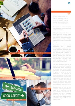 Great minds discuss
ideas. Average minds
discuss events. Small
minds discuss people.
EMPLOYERS ARE SEEKING TO UNDERSTAND YOUR FINANCIAL HABITS
CREDIT CARDS ARE THE BIG CULPRITS
PAY YOUR DEBTS AND WIN
THERES ALWAYS A SOLUTION
That is why any improvements that
you can make, no matter how large or
small, should help you.
Although controversial, there are
many who state that you should
openly discuss your credit history
with potential employers, especially
if they ask you about your credit or
ask you to okay a check on your credit
history.
If your debt is due to an unexpected
emergency, like a medical
emergency, you may want to state
so. As previously mentioned, most
employers are realistic; they know
that not everyone is perfect. Of
course, you will want to take every
step to improve your credit, but
having a good, verifiable excuse may
help your case. If you have a poor
credit rating, you really don’t have
that much to do lose, do you?
The above mentioned points are all
points that you will want to take into
consideration, when encountering
a company who wants to check
your credit. In some countries it
is against the law to ask for such
information. Be prepared to
answer this question with a firm but
tentative response that does not
imply the interviewer is an idiot for
asking. It may just be a screening
question to see how you handle
confronting situations. Especially if
you are applying for a role in finance.
Employers tend to think of their
companies as their babies and as one
owner put it. “Why would I entrust
my multimillion dollar business to
someone that isn’t a millionaire
themselves. If they can’t handle
their own finances, why in the world
would I think they would be any good
handling mine?”
37
 