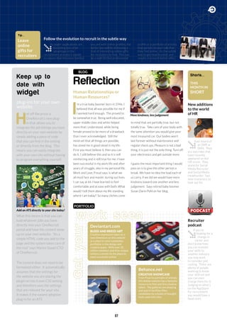 ReflectionGetyour
work seen
New additions
to the world
of HR
Follow the evolution to recruit in the subtle way
Recruiter
podcast
Human Relationships or
Human Resources?
BLOG
I
’m a true baby boomer born in 1946, I
believed that all was possible for me if
I worked hard enough. The proved to
be somewhat true. Being well educated,
upper middle class and white helped
more that i understood, while being
female proved to be more of a drawback
than I ever acknowledged. Still the
mind-set that all things are possible,
has stood me in good stead in my life.
First you must believe it, then you can
do it. I still believe this and so it is self
reinforcing and is still true for me. I have
been successful in my work life and after
years of struggle, also in my personal life.
Work and Love, Freud says, is what we
all must face and master during our lives.
I can say at 66 I have learned to feel
comfortable and at ease with both. What
would I tell them about my life standing
where I am today? So many cliches come
to mind that are partially true, but not
totally true. Take care of your body with
the same attention you would give your
most treasured car. Our bodies won’t
last forever without maintenance and
regular check ups. Pleasure is not a bad
thing, it is just not the only thing. Turn off
your electronics and get outside more.
I guess the most important thing I would
pass on is to give the other person a
break. We have no idea the load each of
us carry, if we did we would have more
kindness toward one another and less
judgement.” Says retired baby boomer
Susan Darin Pohl on her blog.
Keep up to
date with
widget
plug-ins for your own
website
H
ot off the press is
OneRecruit’s new plug-
in that allows you to
integrate the job listings you have
directly on your own website by
simply adding a piece of code
that you can find in the setting
or directly from the blog. This
means you can easily integrate
with your own site without having
to program everything yourself.
What this means is that you can
load whatever jobs you have
directly into your OneRecruit
portal and have the content show
up on your own website. “Its a
simple HTML code you add to the
page and the system takes care of
the rest” says Martin Staael CTO
of OneRecruit.
The content does not need to be
formatted either. It automatically
assumes that the settings for
the website you are placing the
plugin on has it own CSS setting
and therefore uses the settings
that are relevant for your site.
It makes it the easiest adoption
plug-in for an ATS.
Ever heard of
an SMR or
SMH. They
are two roles that
have recently
appeared on the
HR scene. They
stand for Social
Media Recruiter
and Social Media
Headhunter. Two
new characters to
look out for.
As paper applications are
becoming less of an
advantage in the
recruitment process it stands
to reason that the more familiar
you are with online profiles, the
better you will be at leaving a
trail of interesting online gifts
for recruiters to find. This can
be a well SEO’ed professional
profile or a portfolio of articles
that pertain to your role that
they find online. Its the subtle
way to get head hunted and
results in a much better offer.
If you’re
looking for a
change in
career and
don’t know how
you can transfer
your skills to
another industry
you may want
to consider pod
casting. There are
plenty of people
wanting to know
your skill-set and
you can even
charge them for it.
Judging on what’s
on the AppStore
for recruitment
you would have a
head start.
Add an ATS directly to your site today!
More kindness, less judgement
Behance.net
CREATIVE SHOWCASE
From Pixar to portraits of animals
this Adobe website has a fantastic
resource to find and hire creative
talent. The galleries are amazing
and search facilities filter
candidates by schools of thought,
tools used and color.
Deviantart.com
BLEED AND BREED ART
Creative expression takes on a
new dimension on this website
as a place to view candidates
portfolios in the design and
creative space. With over 32
million members and 65m unique
visitors a month its the place to
meet successful artists
Shorts...
THIS
MONTH IN
SHORT
Tip...
Leave
online
gifts for
recruiters
PORTFOLIO
07
 