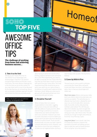 1. Take it to the limit
Setting up your home office has its
own distinct set of advantages and
disadvantages. Therefore, you need to
recognize those before you decide to work
from home. The most obvious challenge lies
in the fact that you are at the comfort of
your own home and it is easy to be deceived
by the idea that you are not working. Hence,
you can assume a laid back approach at work
and achieve less than you normally would
when having to attend work at the office.
Finding a balance between work and home
life is vital. Most importantly, you need to
be able to separate the two. That is the first
step that you must take in order to succeed
with work from your home office. The most
important thing that should drive you to
work, even when you are right at home is
the delivery of quality work expected of you
from your clients. Below are some tips to
get yourself motivated and become more
successful with work at home.
2. Discipline Yourself
When at home, there are several
responsibilities to look after. Juggling
them proves to become more difficult
with the addition of work priorities. With
several things to attend to, it is easy to
compromise your work and make them
last in your priorities. However, you need
to create a boundary in terms of when you
need to work and when you must attend to
all these errands at home. Treat yourself
professionally, such that you have a specific
schedule dedicated for work. However, you
also need to ensure that your obligations
at home are not neglected when you focus
much of your time at work. The key here is
balance.
3. Come Up With A Plan
The best way to come up with a solid plan
concerning your home office and work,
break them down into short- and long-term
plans. Here is how you should approach
either one.
Short-term plans: Before starting your daily
work, you need to determine what tasks you
need to accomplish. This will allow you to
allocate how much time is allowed for each
one, so as not to forsake other necessary
tasks. If possible, do this daily planning
method a week ahead. This will help you
determine whether you have enough time
to squeeze in other rush tasks. In between
doing your tasks, take time to relax. This will
provide you enough strength and vitality to
finish the rest of the day’s tasks.
Long-term plans: Every month, take time
to review your business. Examine the
possibility of growth and adding up more
ideas to help your work at home business
thrive and grow. Since the market is
TOPFIVE
AWESOME
OFFICE
TIPSThe challenge of working
from home and achieving
business success...
Make a list of where you can build your
business by listing daily tasks.
08
 