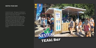 NESTEA TEAKI BAR
A first for the brand – 360 degrees of refreshment –
NESTEA launched its summer sampling program at
Bestival in Toronto with a TEAki Bar.
The concept of the TEAki Bar was rooted in new
television commercial which encourages the target
to take a moment out of their busy day to refresh
themselves no matter where they are. The TEAki
bar, which travels as a cube pulled by a branded
vehicle promoting NESTEA’s new flavours and
formats. The program refreshed hundreds of
thousands of people at fairs and festivals across
Canada.
 