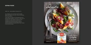 SOFINA FOODS
PRINT AD – SAN DANIELE PROSCIUTTO
Our challenge was to introduce and de-mistify
Italian deli meats to new users, while not alienating
their core audience.
Learn Itailan One Bite at a Time became the over-
aching creative platform in year one. In year two, we
evolved of our Learn Italian one bite at a Time
campaign by introducing key words into our
headlines that describe the tasting notes and
sensual experience of enjoying Italian foods. Shown
is one of four print ads.
 