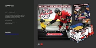 KRAFT FOODS
KRAFT HOCKEYVILLE
Kraft and CBC celebrated our national past time by
broadcasting a friendly game featuring two NHL
teams in the community's local arena.
Kraft Hockeyville
National Scale Program
Kraft Foods, CBC
Visit the site:
https://www.krafthockeyville.com/
 