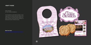 KRAFT FOODS
PEEK FREANS
AS THE COOKIE CRUMBLES
This all started as a Direct Mail campaign. A door
hanger with two cookies inside and coupon and a
call-to-action to visit AstheCookieCrumbles.ca to
watch a hilarious online soap opera unfolding in a
fictional tea house in Glamora County.
Watch the trailer:
https://www.youtube.com/watch?v=Xj_C-zal_ZE
 