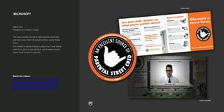 MICROSOFT
XBOX 360
PARENTAL STREET CRED
The new console set out to help parents reconnect
with their kids. How? By teaching them some Street
Cred.
We created a series of step-by-step You Tube videos,
mall tours, gave a way stickers, and created pocket-
sized cheat sheets for parents.
Watch the videos:
https://www.youtube.com/watch?v=RcD0aX9QNaE
https://www.youtube.com/watch?v=mNXs82bm6ek
https://www.youtube.com/watch?v=DB5xjZ0CvgU
https://www.youtube.com/watch?v=Pa68vhZ2f1E
 