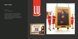 KRAFT FOODS
LU BISCUITS
A LITTLE PIECE OF ART
LU Biscuits have been around for a century and its
considered a refined treat. The 8 foot picture of the
Mona Lisa was made of 2"x3" fridge magnets of
antique LU Biscuit posters designs. Consumers were
invited take a 'little piece of art' home with them while
they sampled LU biscuits.
 