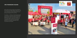 CIBC PANAMAZING SQUARE
Many brands would be present and activating at
Pan Am Park and CIBC needed to stand out. We
were challenged to create a footprint that would
be the go-to footprint of Pan Am Park.
The solution – 10,000 sq. ft. PanAmazing Square
was the place to watch the Games. With special
appearances by CIBC Team Next athletes, our
torch relay conga-line expert and roaming Pan
Ambassadors with carts full of PanAmazing
goodies we successfully celebrated CIBC’s
commitment to the Games.
 